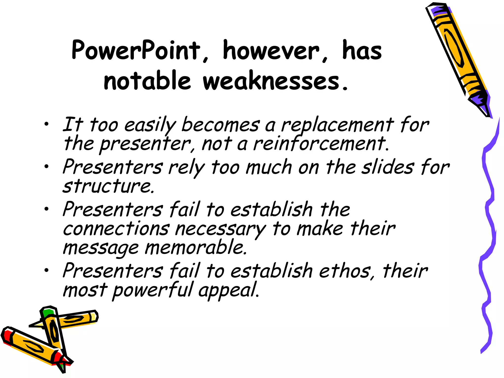 PowerPoint, however, has
notable weaknesses.
• It too easily becomes a replacement for
the presenter, not a reinforcement.
• Presenters rely too much on the slides for
structure.
• Presenters fail to establish the
connections necessary to make their
message memorable.
• Presenters fail to establish ethos, their
most powerful appeal.
 
