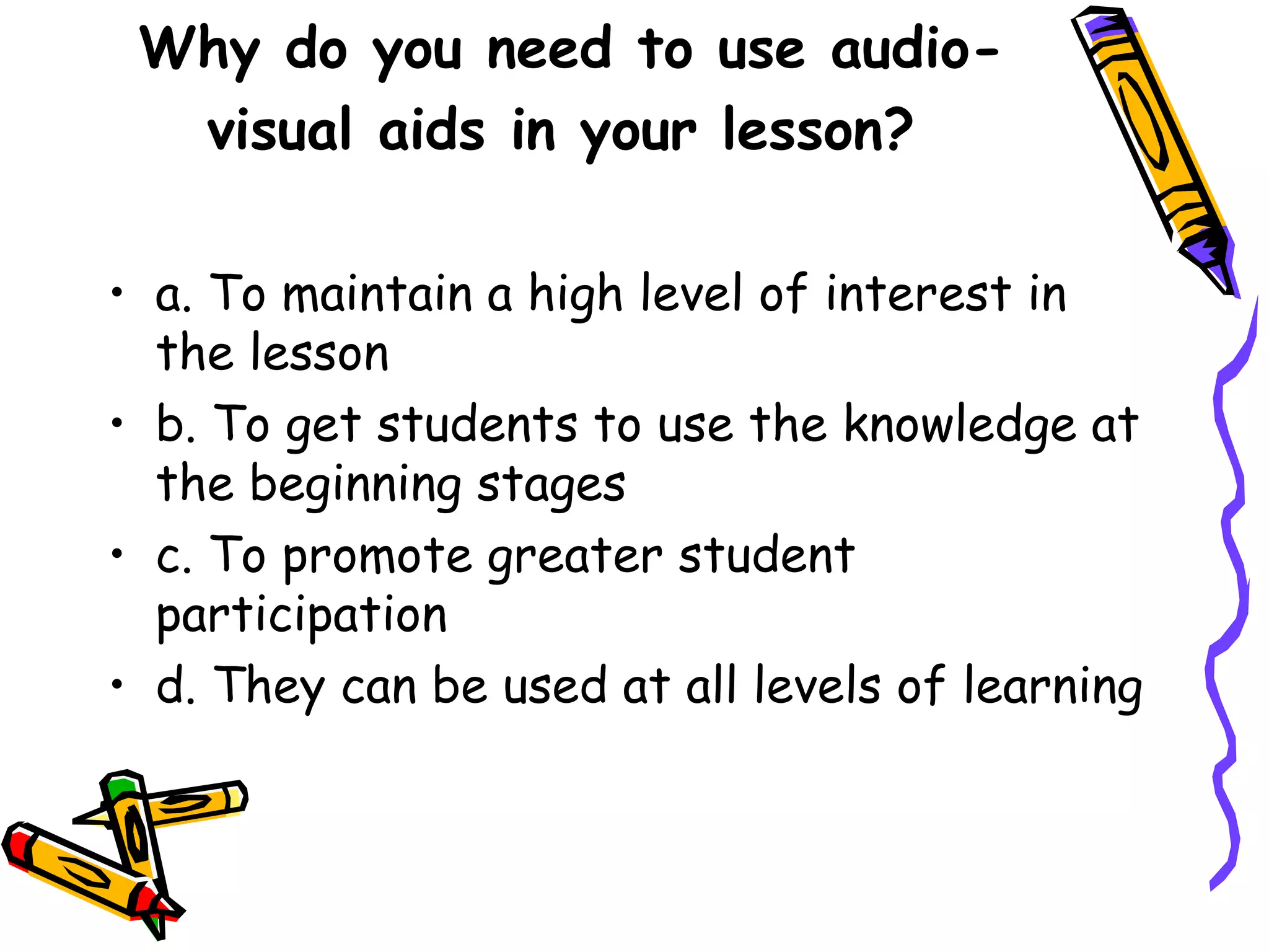 Why do you need to use audio-
visual aids in your lesson?
• a. To maintain a high level of interest in
the lesson
• b. To get students to use the knowledge at
the beginning stages
• c. To promote greater student
participation
• d. They can be used at all levels of learning
 