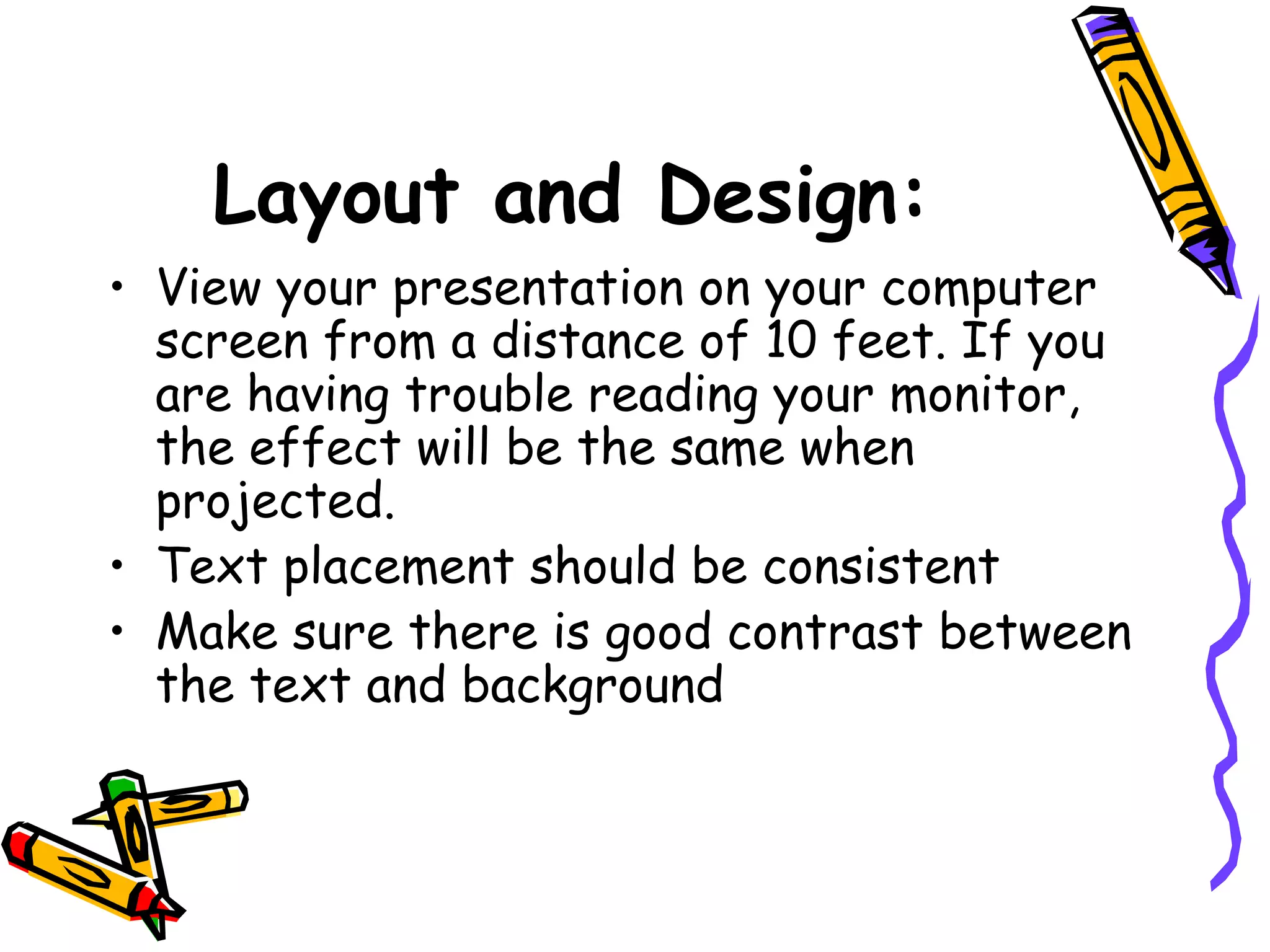 Layout and Design:
• View your presentation on your computer
screen from a distance of 10 feet. If you
are having trouble reading your monitor,
the effect will be the same when
projected.
• Text placement should be consistent
• Make sure there is good contrast between
the text and background
 