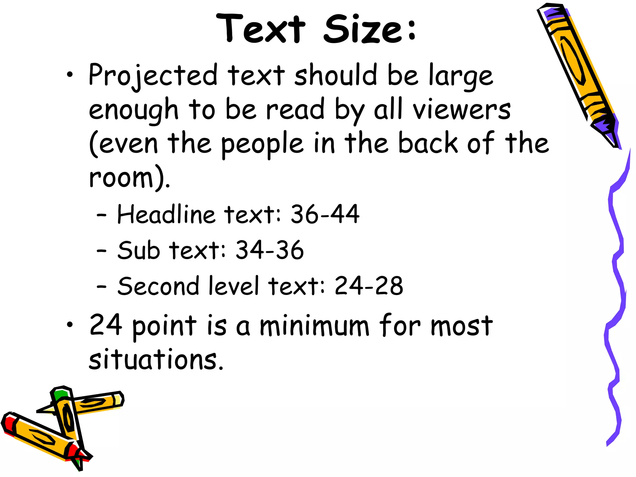 Text Size:
• Projected text should be large
enough to be read by all viewers
(even the people in the back of the
room).
– Headline text: 36-44
– Sub text: 34-36
– Second level text: 24-28
• 24 point is a minimum for most
situations.
 