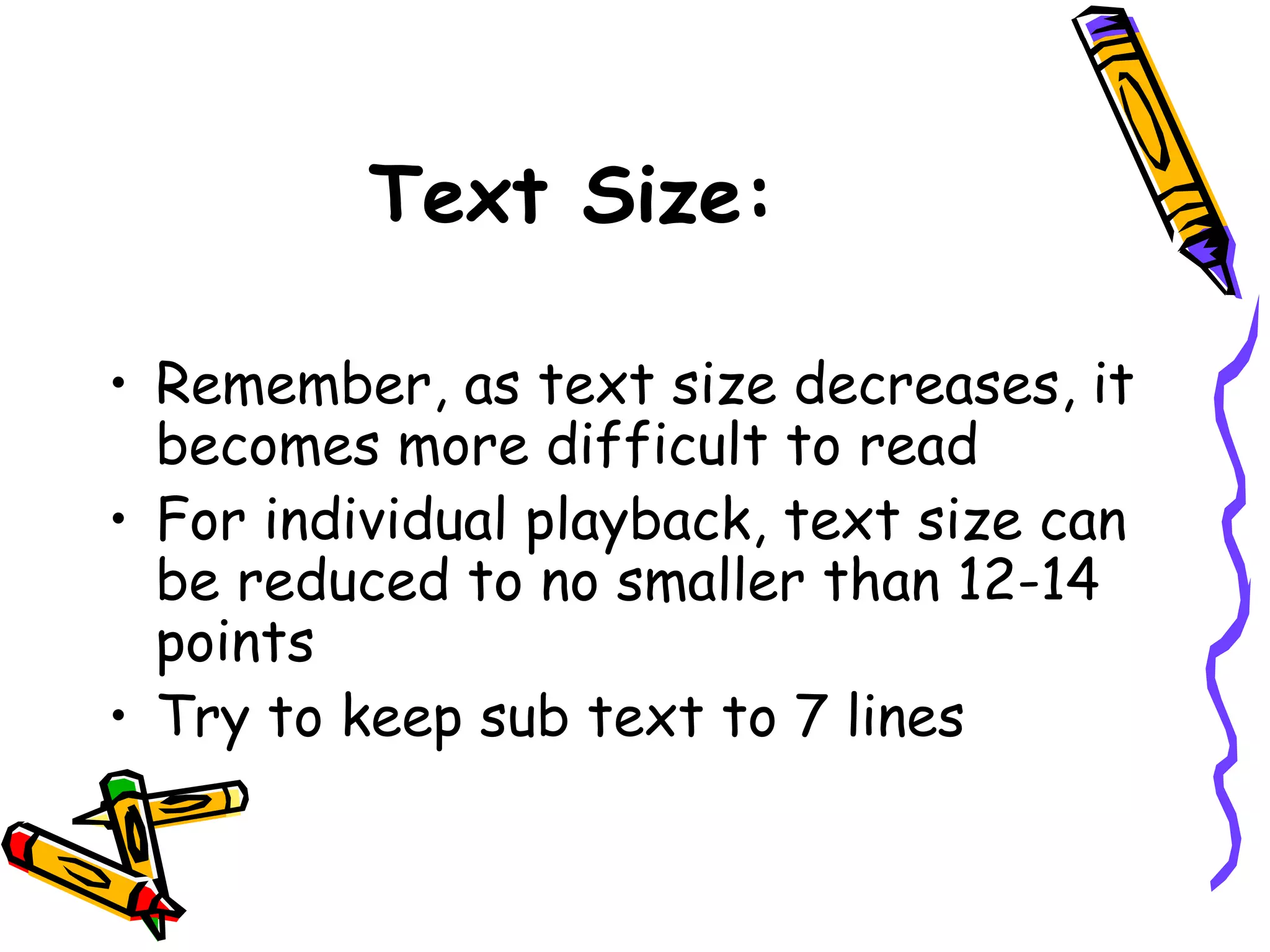 • Remember, as text size decreases, it
becomes more difficult to read
• For individual playback, text size can
be reduced to no smaller than 12-14
points
• Try to keep sub text to 7 lines
Text Size:
 