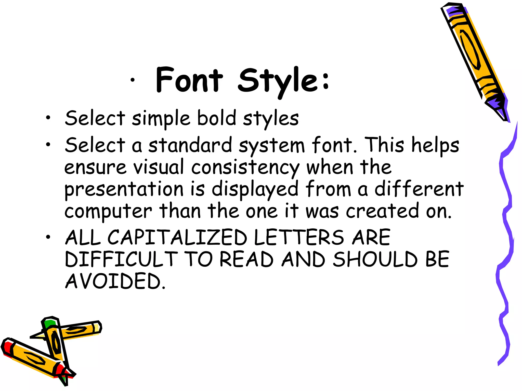 · Font Style:
• Select simple bold styles
• Select a standard system font. This helps
ensure visual consistency when the
presentation is displayed from a different
computer than the one it was created on.
• ALL CAPITALIZED LETTERS ARE
DIFFICULT TO READ AND SHOULD BE
AVOIDED.
 
