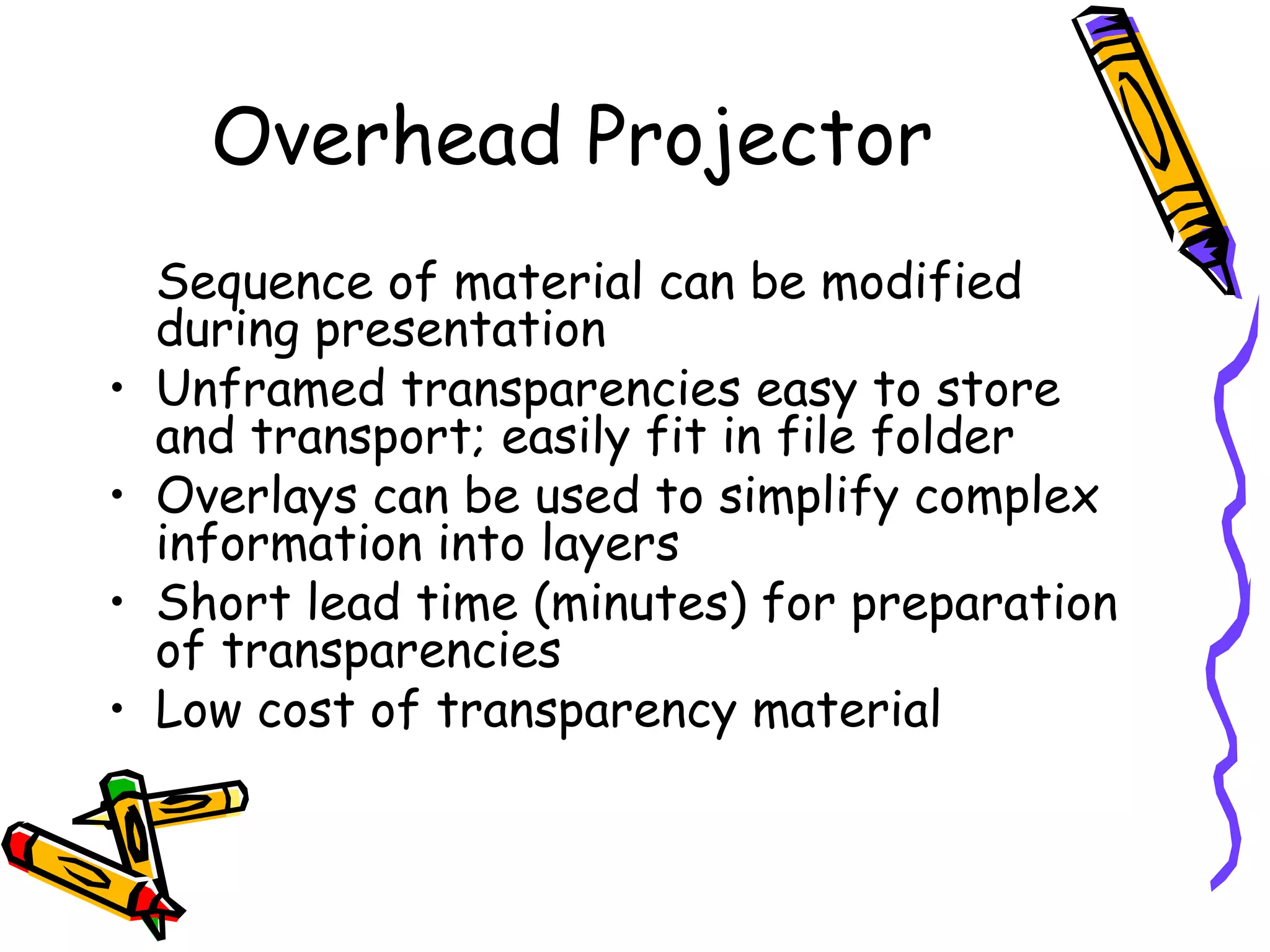 Sequence of material can be modified
during presentation
• Unframed transparencies easy to store
and transport; easily fit in file folder
• Overlays can be used to simplify complex
information into layers
• Short lead time (minutes) for preparation
of transparencies
• Low cost of transparency material
Overhead Projector
 