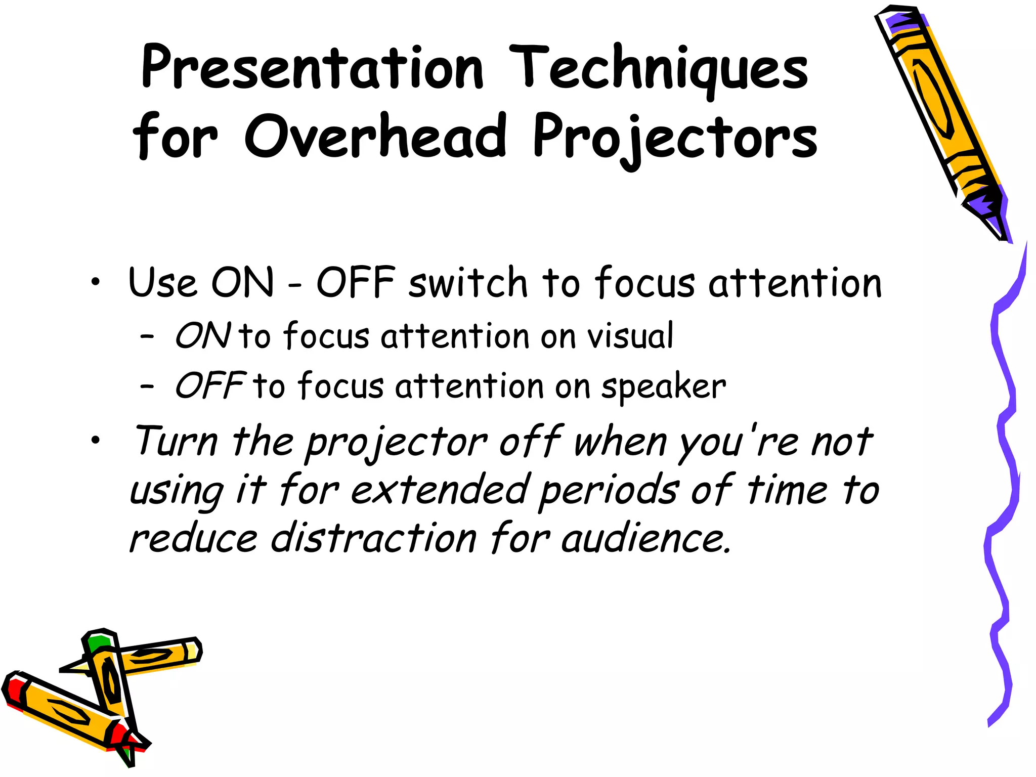 Presentation Techniques
for Overhead Projectors
• Use ON - OFF switch to focus attention
– ON to focus attention on visual
– OFF to focus attention on speaker
• Turn the projector off when you're not
using it for extended periods of time to
reduce distraction for audience.
 