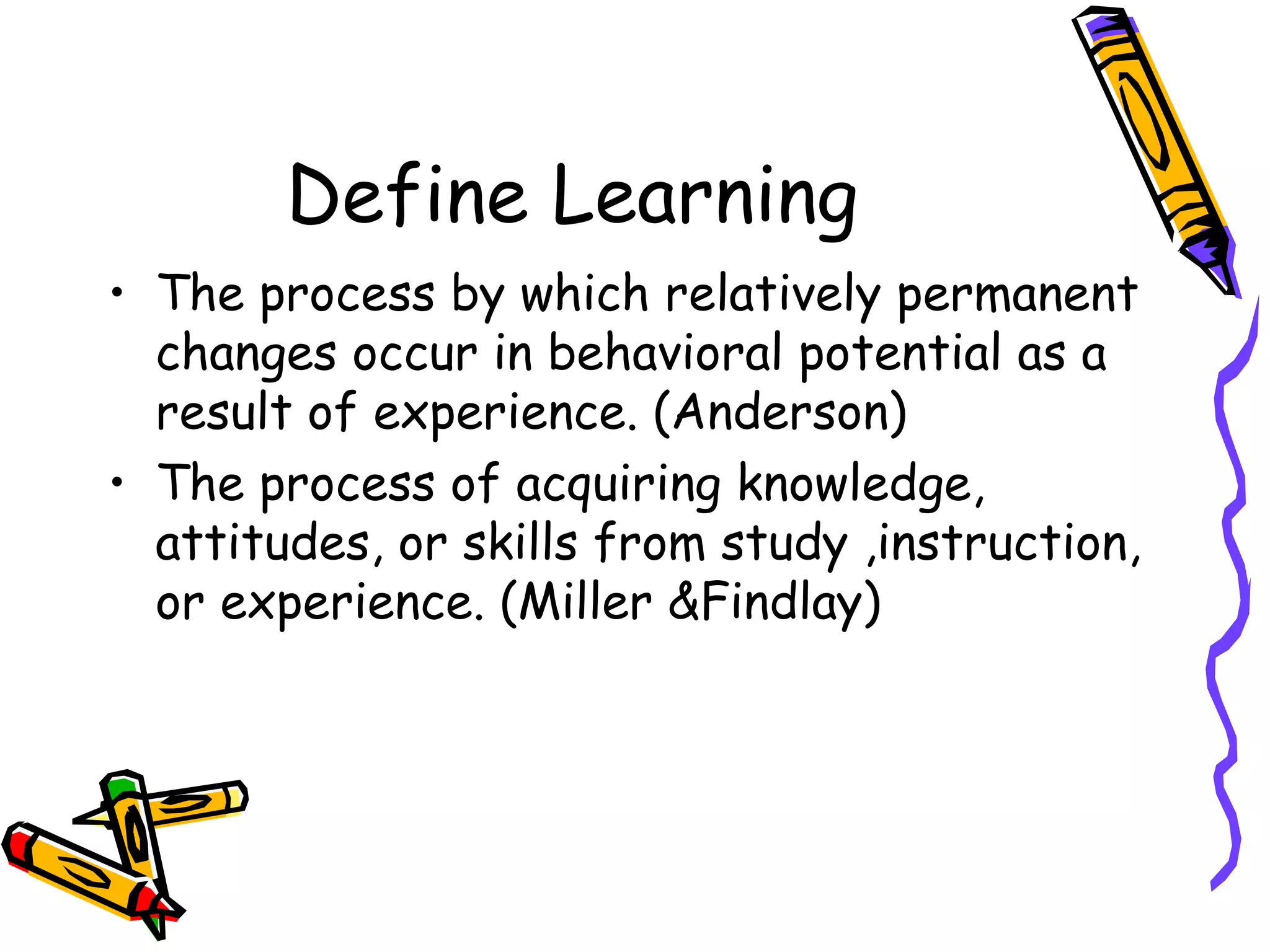 Define Learning
• The process by which relatively permanent
changes occur in behavioral potential as a
result of experience. (Anderson)
• The process of acquiring knowledge,
attitudes, or skills from study ,instruction,
or experience. (Miller &Findlay)
 