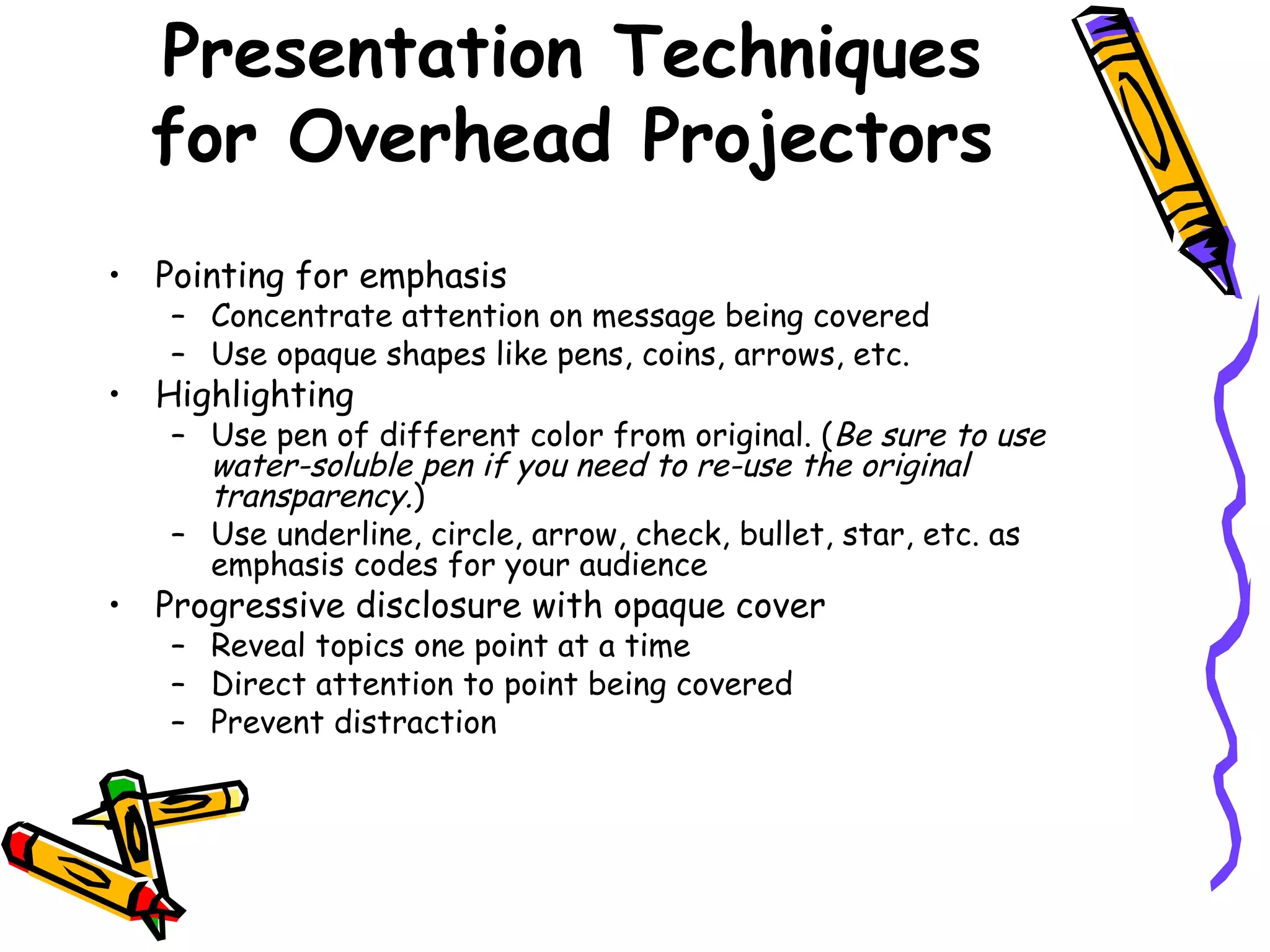 • Pointing for emphasis
– Concentrate attention on message being covered
– Use opaque shapes like pens, coins, arrows, etc.
• Highlighting
– Use pen of different color from original. (Be sure to use
water-soluble pen if you need to re-use the original
transparency.)
– Use underline, circle, arrow, check, bullet, star, etc. as
emphasis codes for your audience
• Progressive disclosure with opaque cover
– Reveal topics one point at a time
– Direct attention to point being covered
– Prevent distraction
Presentation Techniques
for Overhead Projectors
 