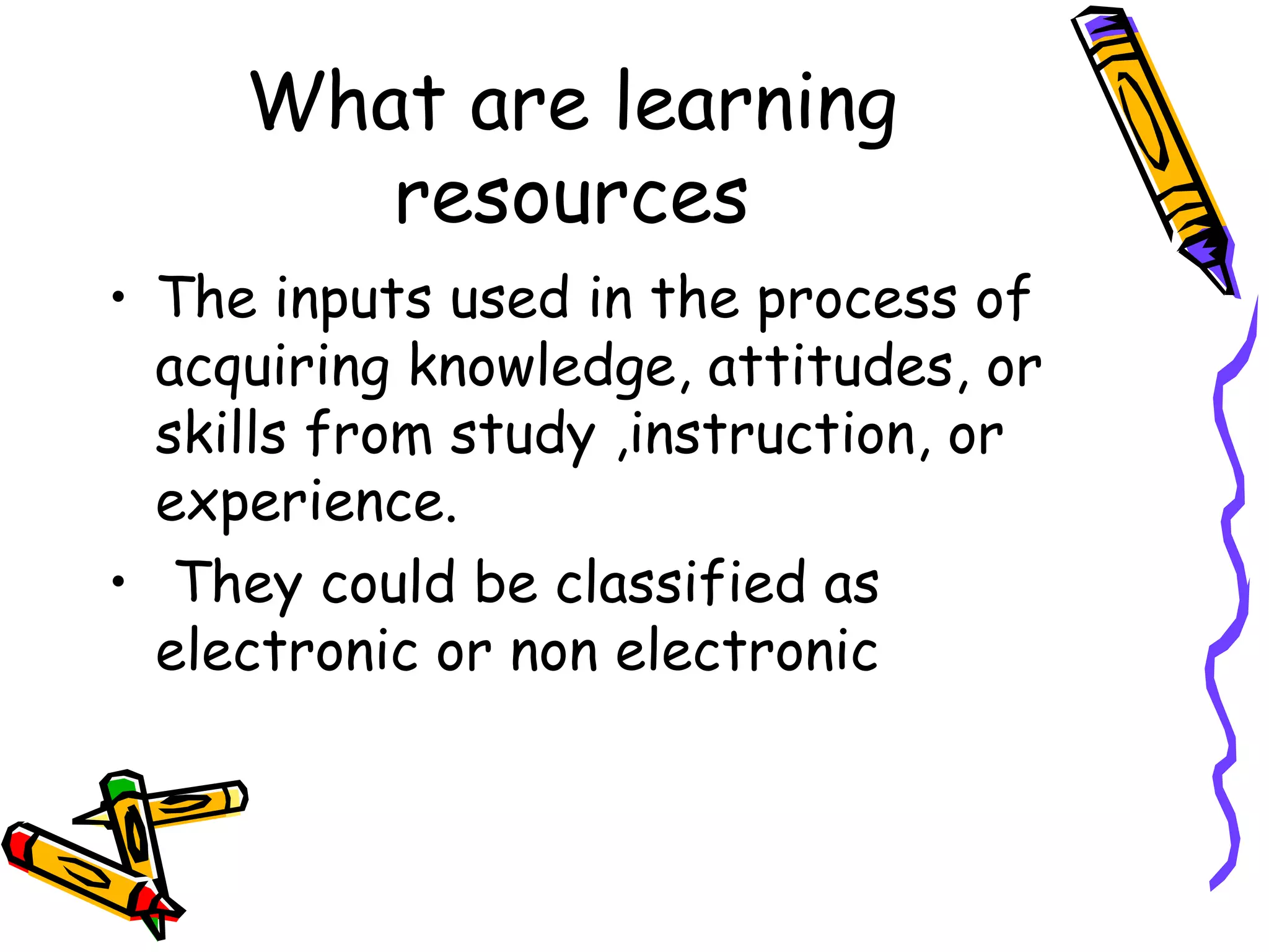 What are learning
resources
• The inputs used in the process of
acquiring knowledge, attitudes, or
skills from study ,instruction, or
experience.
• They could be classified as
electronic or non electronic
 