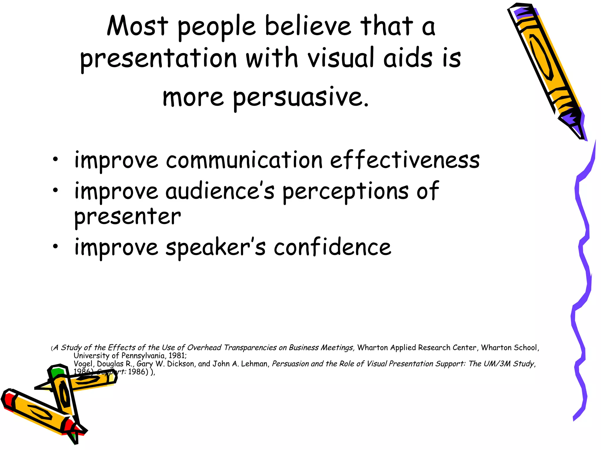 Most people believe that a
presentation with visual aids is
more persuasive.
• improve communication effectiveness
• improve audience’s perceptions of
presenter
• improve speaker’s confidence
(A Study of the Effects of the Use of Overhead Transparencies on Business Meetings, Wharton Applied Research Center, Wharton School,
University of Pennsylvania, 1981;
Vogel, Douglas R., Gary W. Dickson, and John A. Lehman, Persuasion and the Role of Visual Presentation Support: The UM/3M Study,
1986) Support: 1986) ),
 