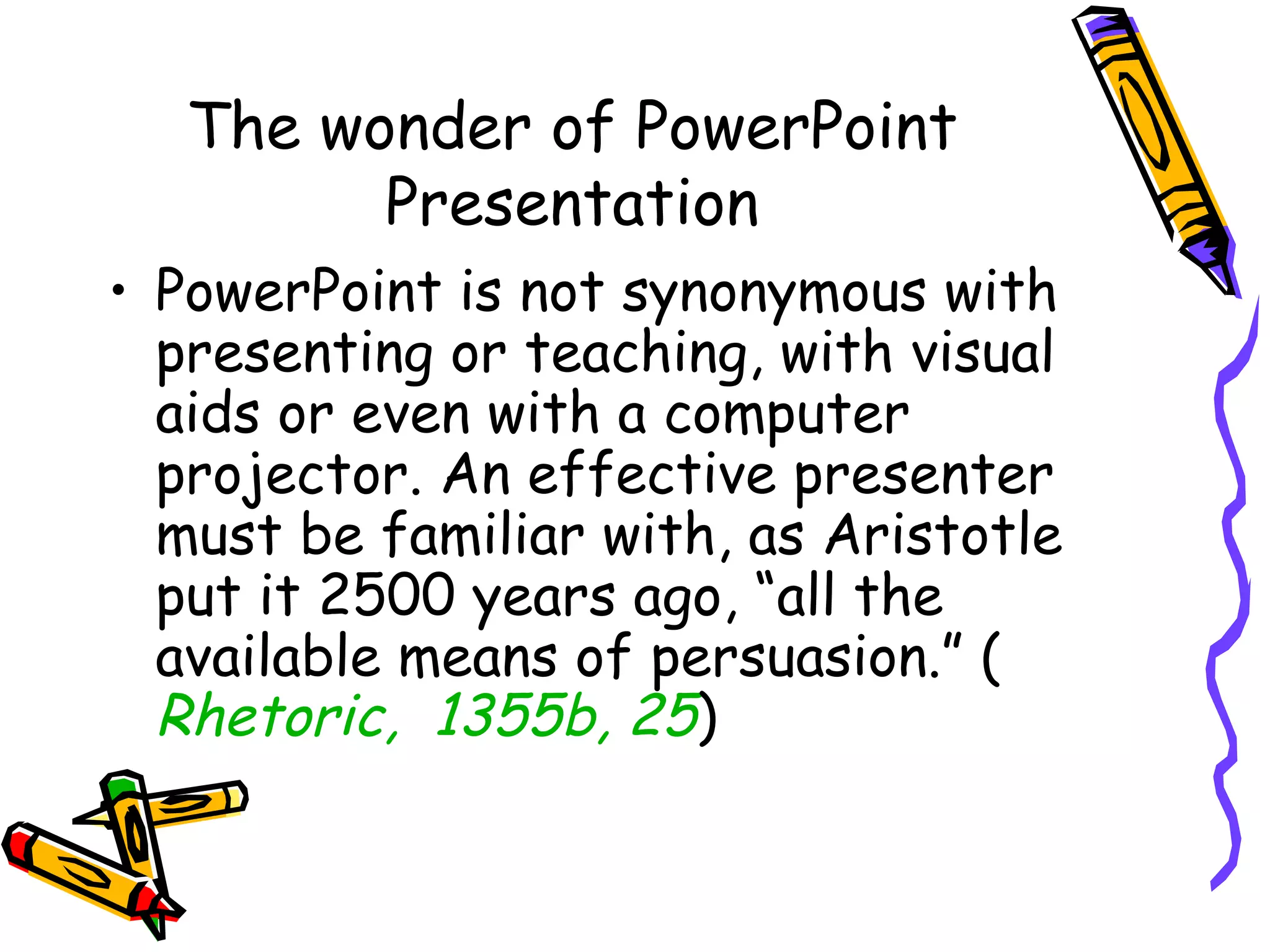The wonder of PowerPoint
Presentation
• PowerPoint is not synonymous with
presenting or teaching, with visual
aids or even with a computer
projector. An effective presenter
must be familiar with, as Aristotle
put it 2500 years ago, “all the
available means of persuasion.” (
Rhetoric,  1355b, 25)
 