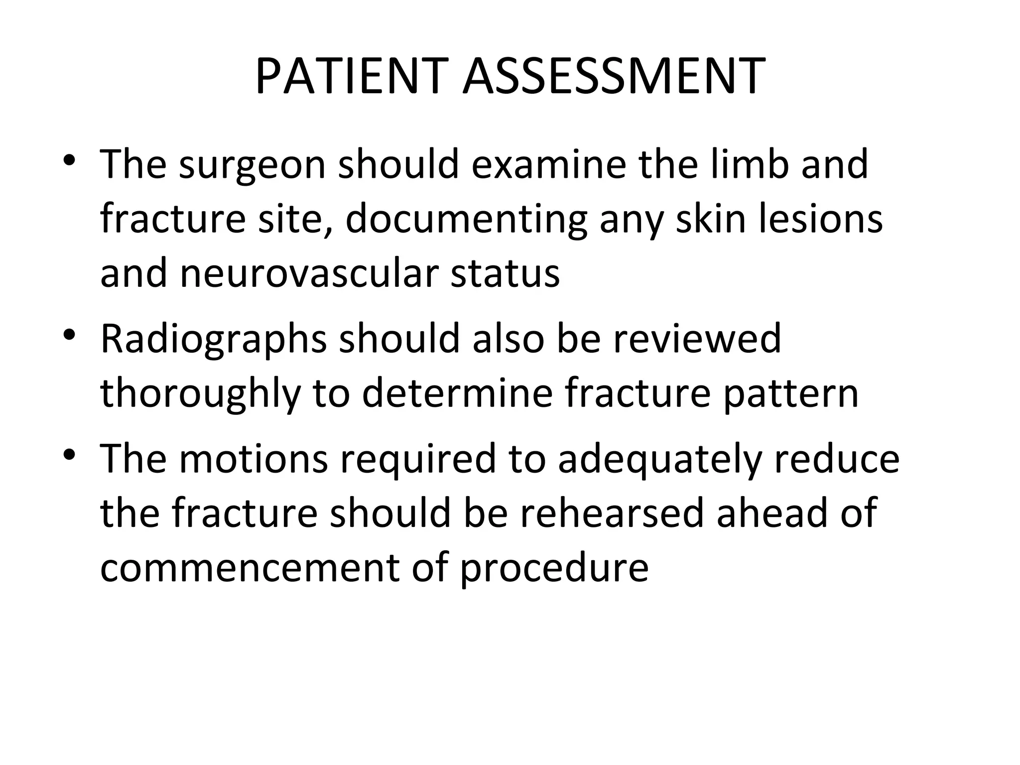 PATIENT ASSESSMENT
• The surgeon should examine the limb and
fracture site, documenting any skin lesions
and neurovascular status
• Radiographs should also be reviewed
thoroughly to determine fracture pattern
• The motions required to adequately reduce
the fracture should be rehearsed ahead of
commencement of procedure
 