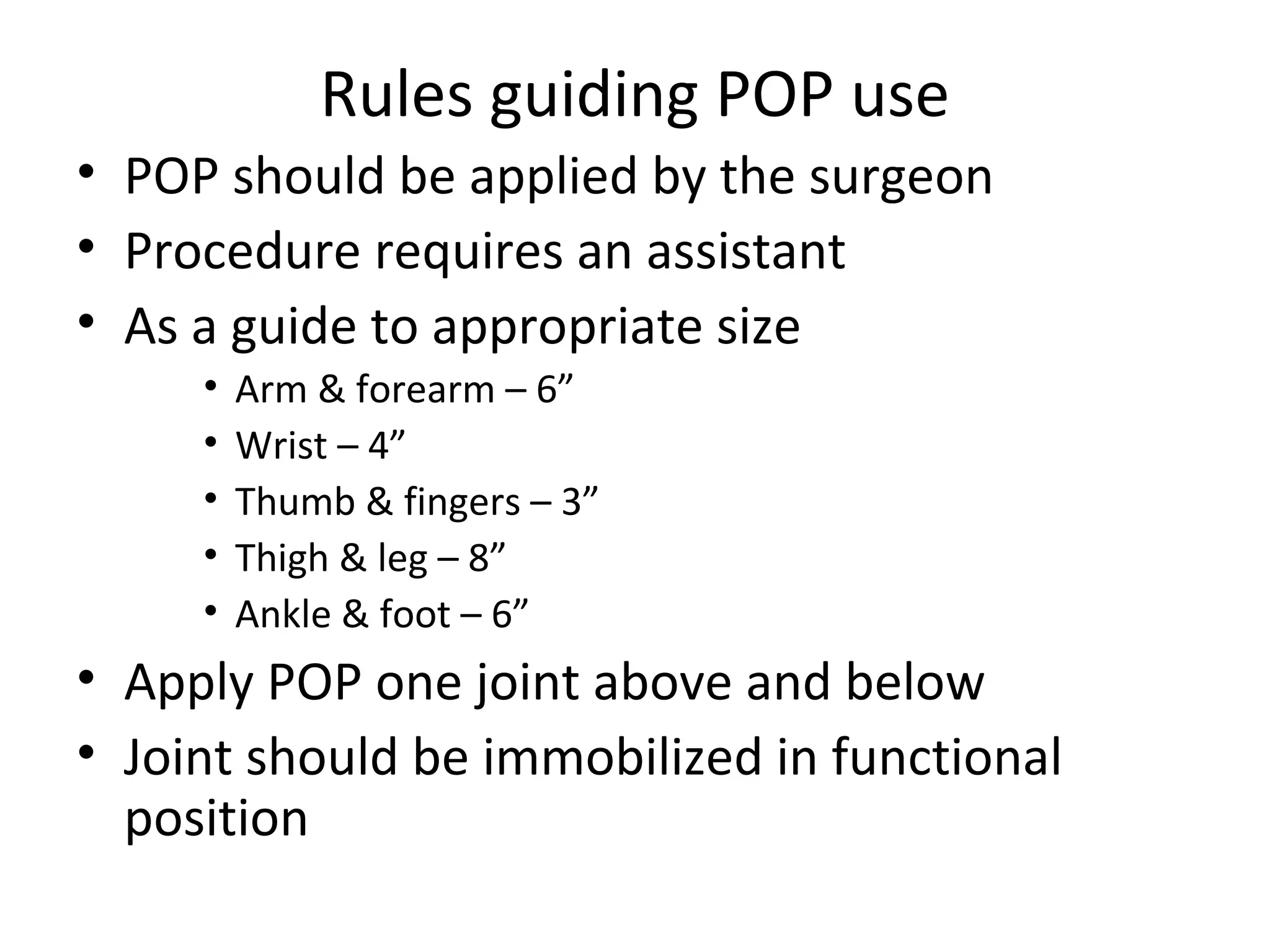 Rules guiding POP use
• POP should be applied by the surgeon
• Procedure requires an assistant
• As a guide to appropriate size
• Arm & forearm – 6”
• Wrist – 4”
• Thumb & fingers – 3”
• Thigh & leg – 8”
• Ankle & foot – 6”
• Apply POP one joint above and below
• Joint should be immobilized in functional
position
 