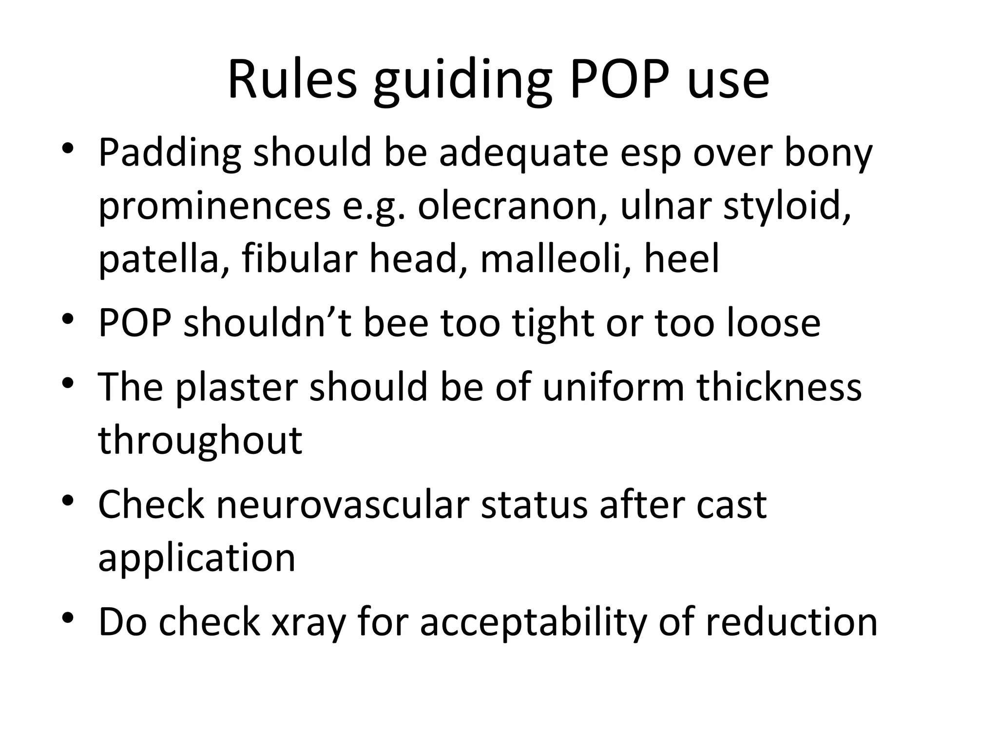 Rules guiding POP use
• Padding should be adequate esp over bony
prominences e.g. olecranon, ulnar styloid,
patella, fibular head, malleoli, heel
• POP shouldn’t bee too tight or too loose
• The plaster should be of uniform thickness
throughout
• Check neurovascular status after cast
application
• Do check xray for acceptability of reduction
 