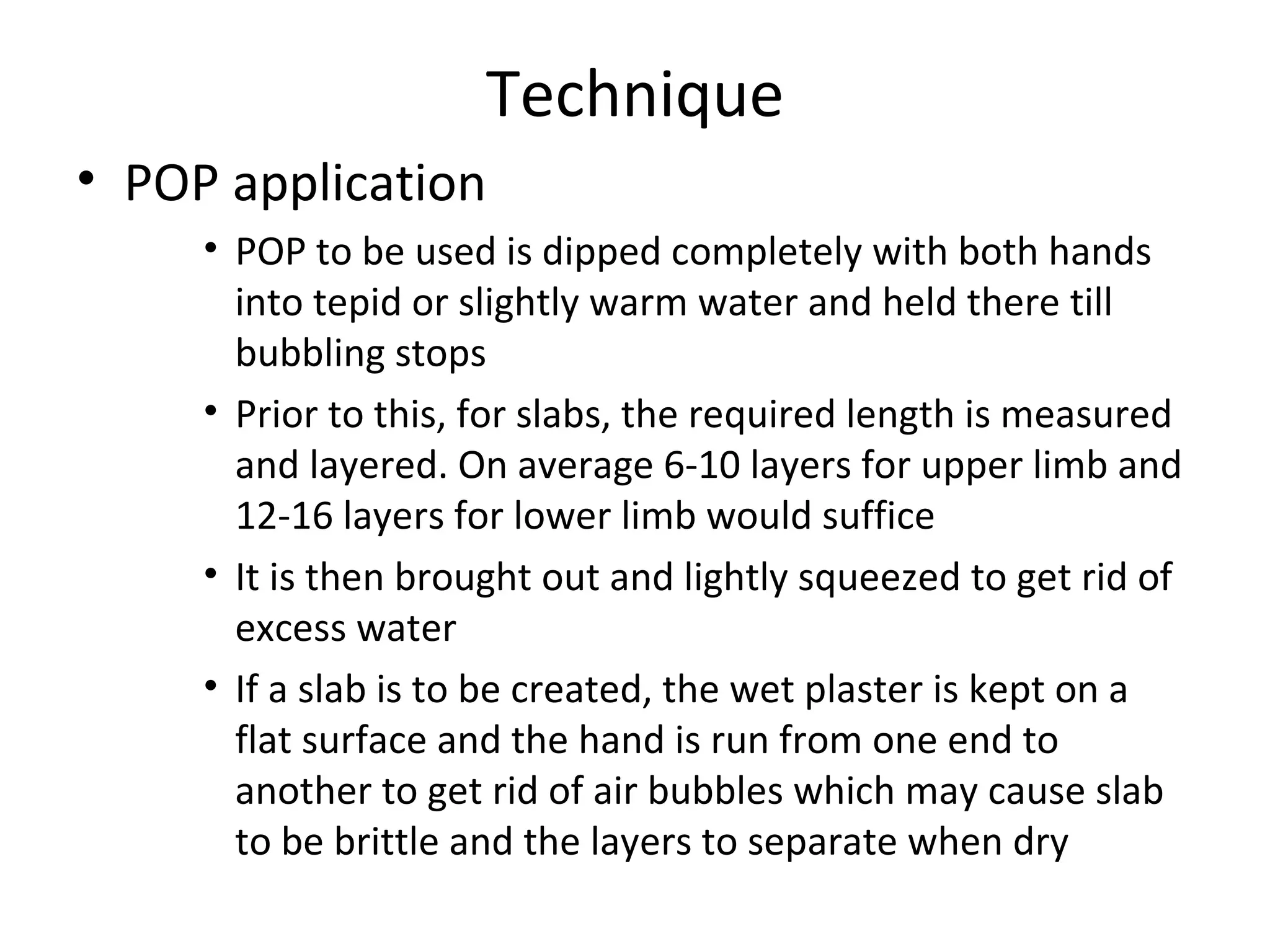 Technique
• POP application
• POP to be used is dipped completely with both hands
into tepid or slightly warm water and held there till
bubbling stops
• Prior to this, for slabs, the required length is measured
and layered. On average 6-10 layers for upper limb and
12-16 layers for lower limb would suffice
• It is then brought out and lightly squeezed to get rid of
excess water
• If a slab is to be created, the wet plaster is kept on a
flat surface and the hand is run from one end to
another to get rid of air bubbles which may cause slab
to be brittle and the layers to separate when dry
 