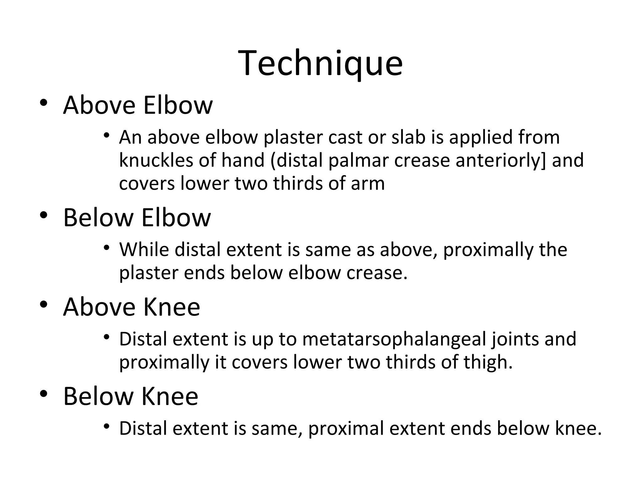 Technique
• Above Elbow
• An above elbow plaster cast or slab is applied from
knuckles of hand (distal palmar crease anteriorly] and
covers lower two thirds of arm
• Below Elbow
• While distal extent is same as above, proximally the
plaster ends below elbow crease.
• Above Knee
• Distal extent is up to metatarsophalangeal joints and
proximally it covers lower two thirds of thigh.
• Below Knee
• Distal extent is same, proximal extent ends below knee.
 
