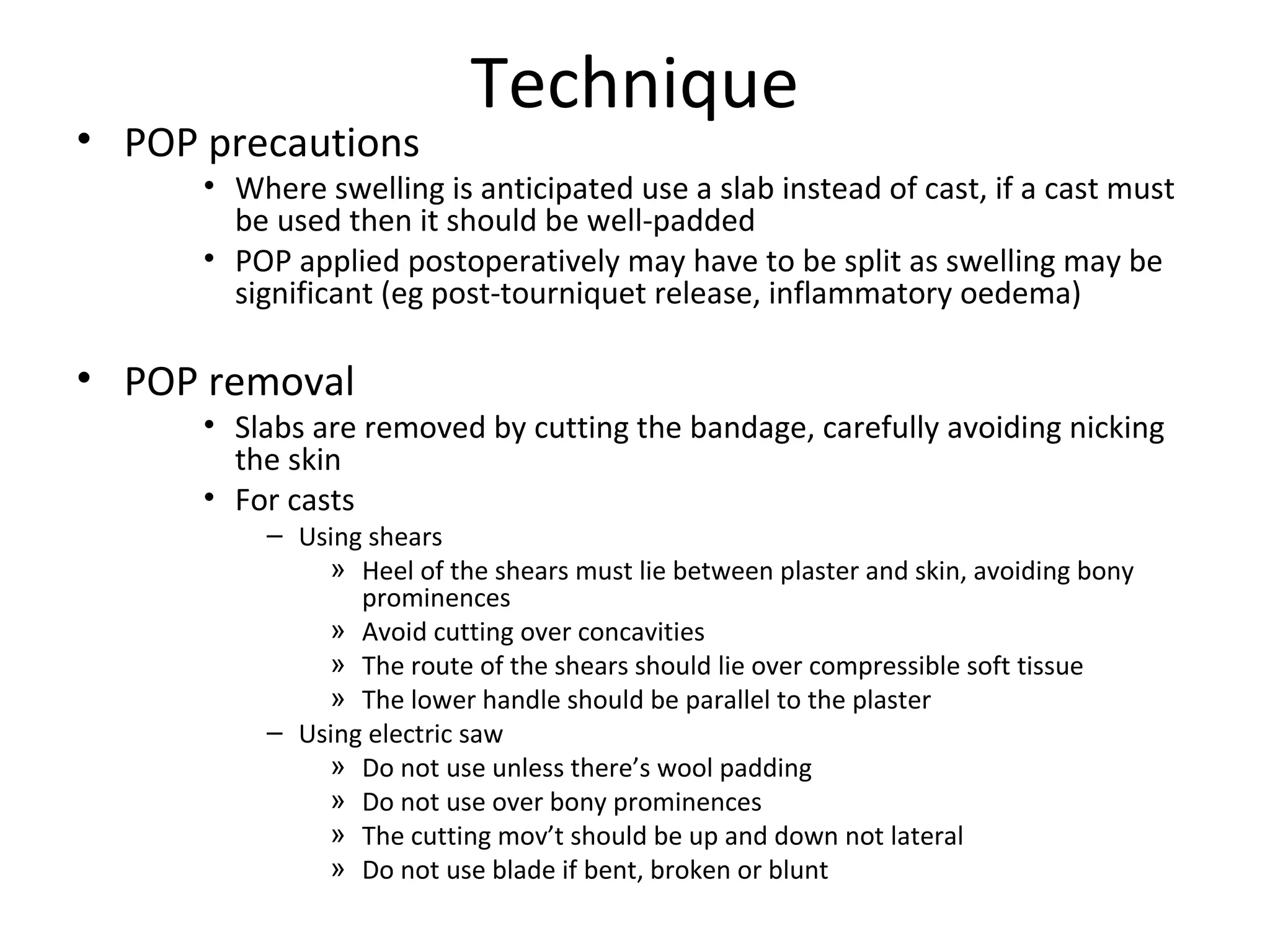 Technique
• POP precautions
• Where swelling is anticipated use a slab instead of cast, if a cast must
be used then it should be well-padded
• POP applied postoperatively may have to be split as swelling may be
significant (eg post-tourniquet release, inflammatory oedema)
• POP removal
• Slabs are removed by cutting the bandage, carefully avoiding nicking
the skin
• For casts
– Using shears
» Heel of the shears must lie between plaster and skin, avoiding bony
prominences
» Avoid cutting over concavities
» The route of the shears should lie over compressible soft tissue
» The lower handle should be parallel to the plaster
– Using electric saw
» Do not use unless there’s wool padding
» Do not use over bony prominences
» The cutting mov’t should be up and down not lateral
» Do not use blade if bent, broken or blunt
 