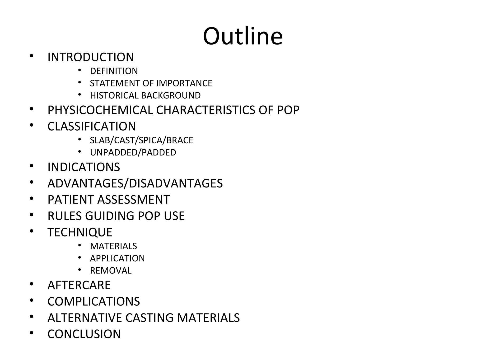 Outline
• INTRODUCTION
• DEFINITION
• STATEMENT OF IMPORTANCE
• HISTORICAL BACKGROUND
• PHYSICOCHEMICAL CHARACTERISTICS OF POP
• CLASSIFICATION
• SLAB/CAST/SPICA/BRACE
• UNPADDED/PADDED
• INDICATIONS
• ADVANTAGES/DISADVANTAGES
• PATIENT ASSESSMENT
• RULES GUIDING POP USE
• TECHNIQUE
• MATERIALS
• APPLICATION
• REMOVAL
• AFTERCARE
• COMPLICATIONS
• ALTERNATIVE CASTING MATERIALS
• CONCLUSION
 