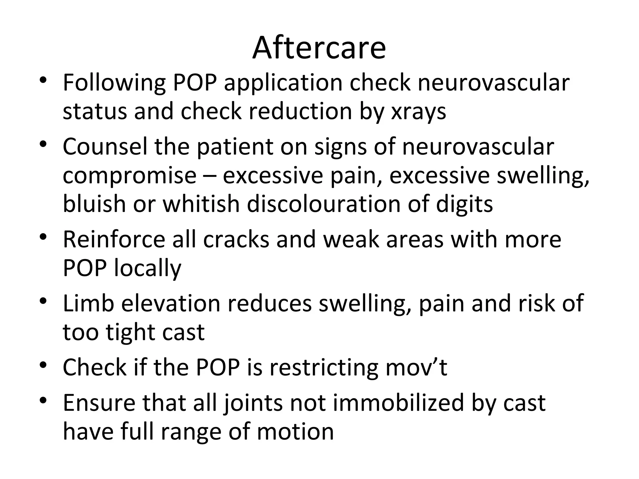 Aftercare
• Following POP application check neurovascular
status and check reduction by xrays
• Counsel the patient on signs of neurovascular
compromise – excessive pain, excessive swelling,
bluish or whitish discolouration of digits
• Reinforce all cracks and weak areas with more
POP locally
• Limb elevation reduces swelling, pain and risk of
too tight cast
• Check if the POP is restricting mov’t
• Ensure that all joints not immobilized by cast
have full range of motion
 