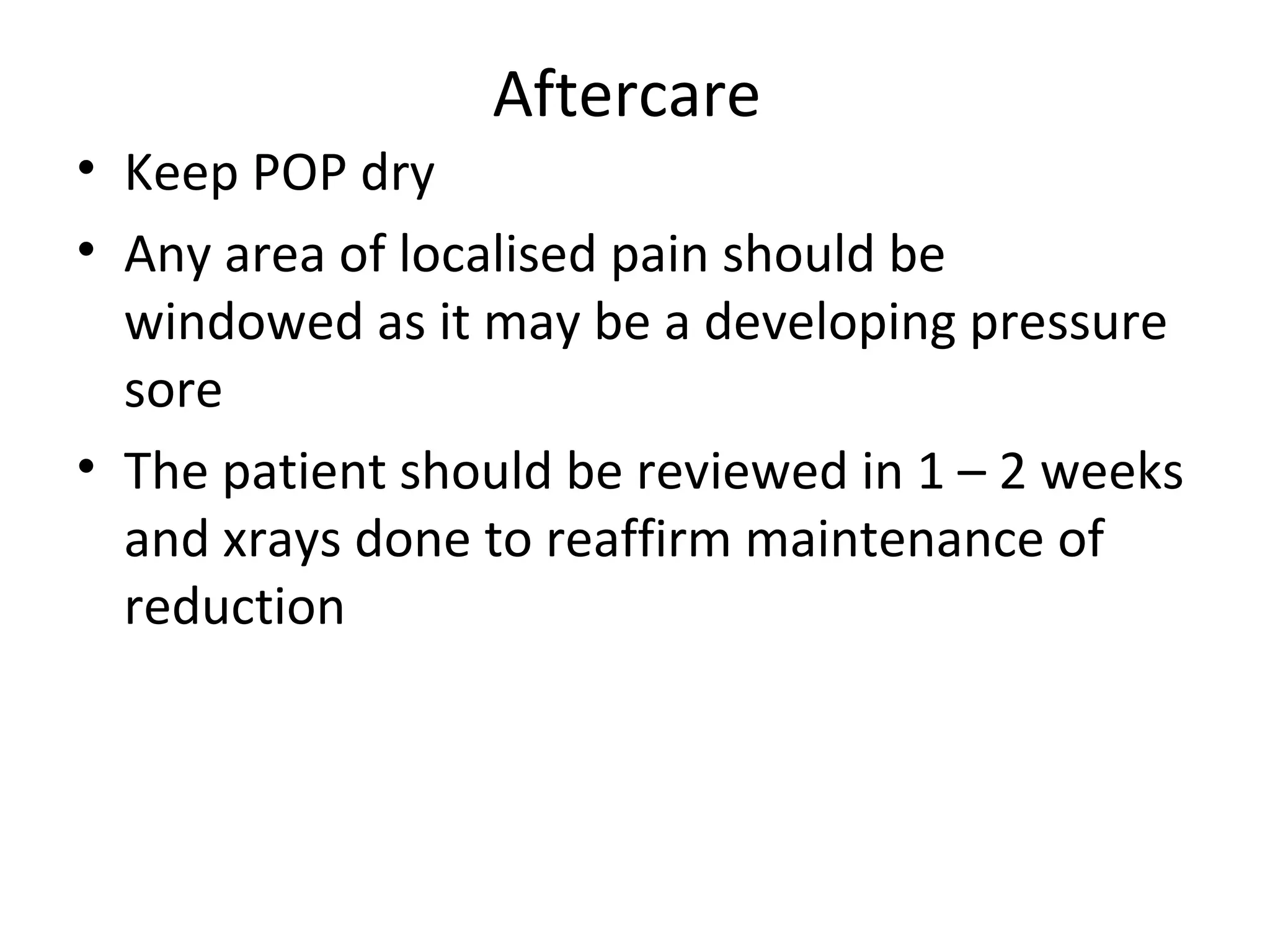 Aftercare
• Keep POP dry
• Any area of localised pain should be
windowed as it may be a developing pressure
sore
• The patient should be reviewed in 1 – 2 weeks
and xrays done to reaffirm maintenance of
reduction
 