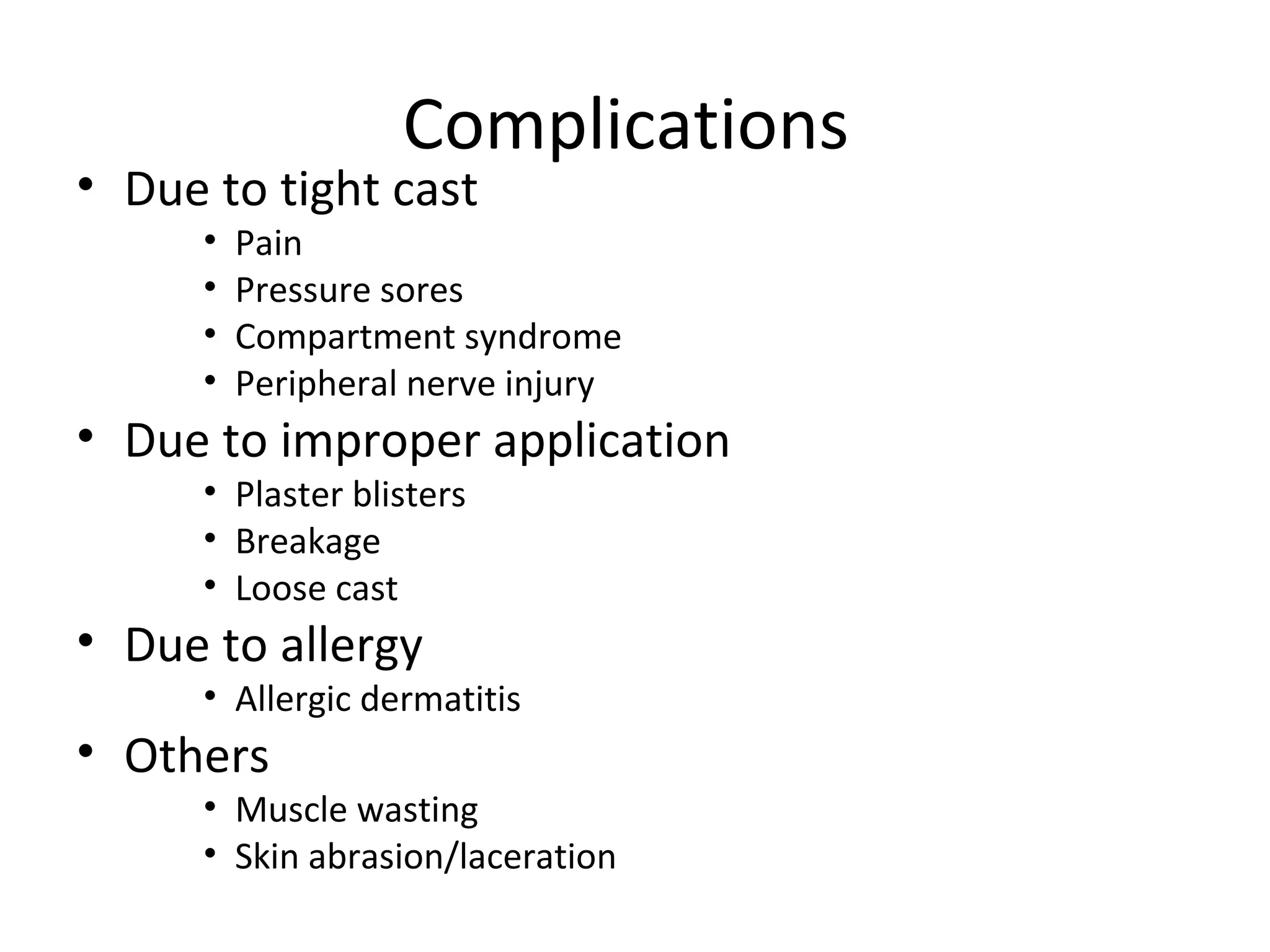 Complications
• Due to tight cast
• Pain
• Pressure sores
• Compartment syndrome
• Peripheral nerve injury
• Due to improper application
• Plaster blisters
• Breakage
• Loose cast
• Due to allergy
• Allergic dermatitis
• Others
• Muscle wasting
• Skin abrasion/laceration
 