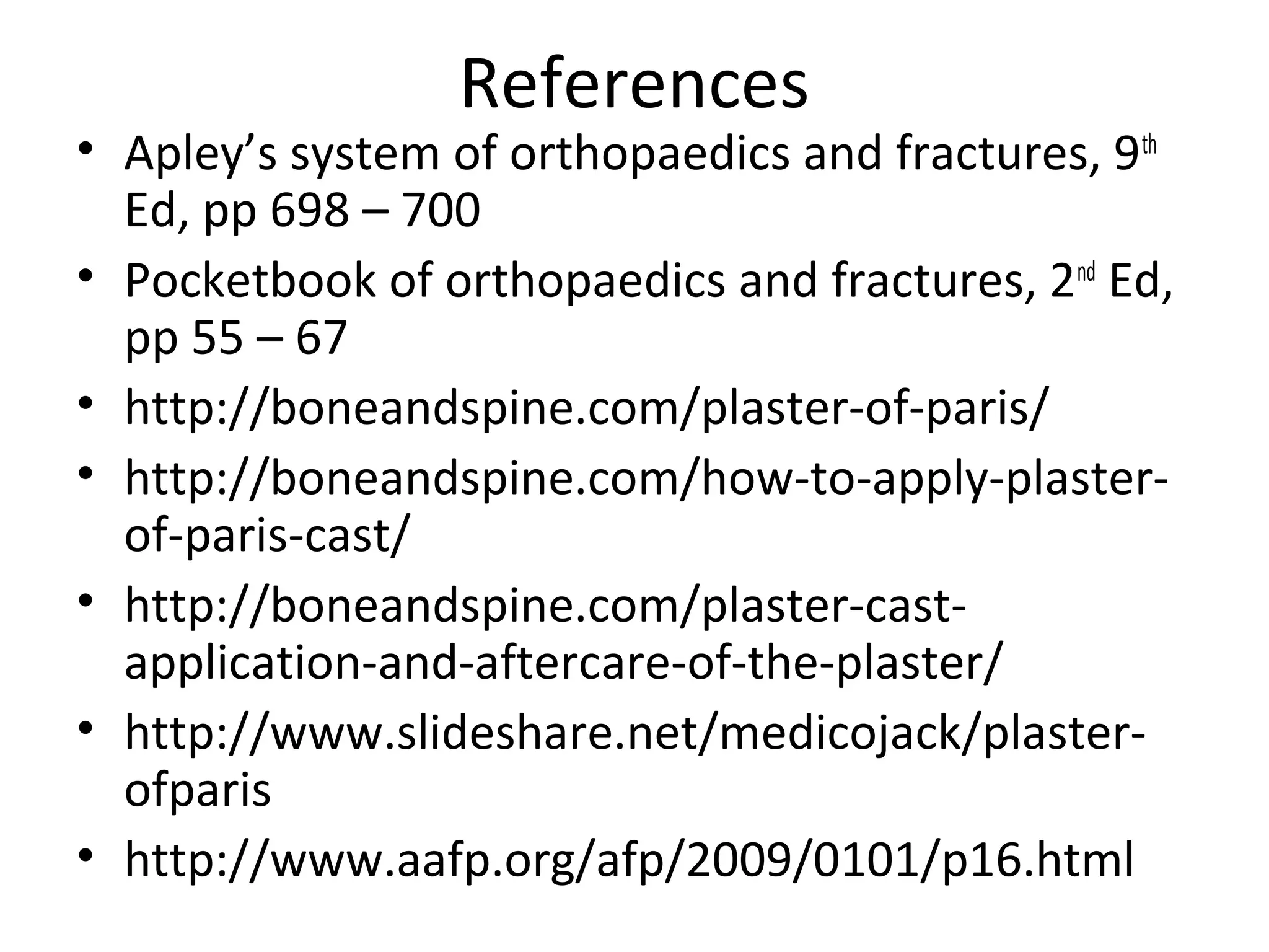 References
• Apley’s system of orthopaedics and fractures, 9th
Ed, pp 698 – 700
• Pocketbook of orthopaedics and fractures, 2nd
Ed,
pp 55 – 67
• http://boneandspine.com/plaster-of-paris/
• http://boneandspine.com/how-to-apply-plaster-
of-paris-cast/
• http://boneandspine.com/plaster-cast-
application-and-aftercare-of-the-plaster/
• http://www.slideshare.net/medicojack/plaster-
ofparis
• http://www.aafp.org/afp/2009/0101/p16.html
 