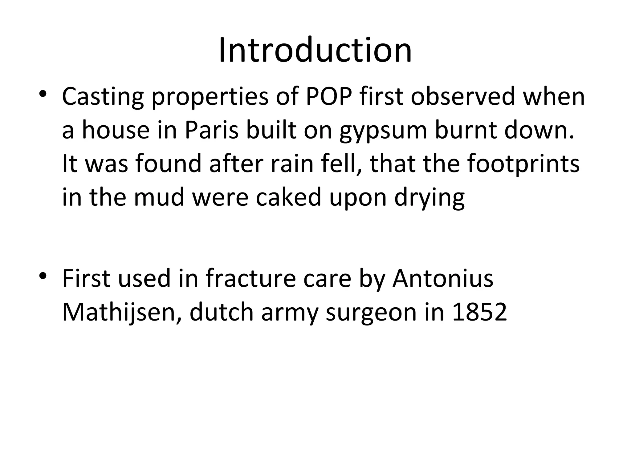 Introduction
• Casting properties of POP first observed when
a house in Paris built on gypsum burnt down.
It was found after rain fell, that the footprints
in the mud were caked upon drying
• First used in fracture care by Antonius
Mathijsen, dutch army surgeon in 1852
 