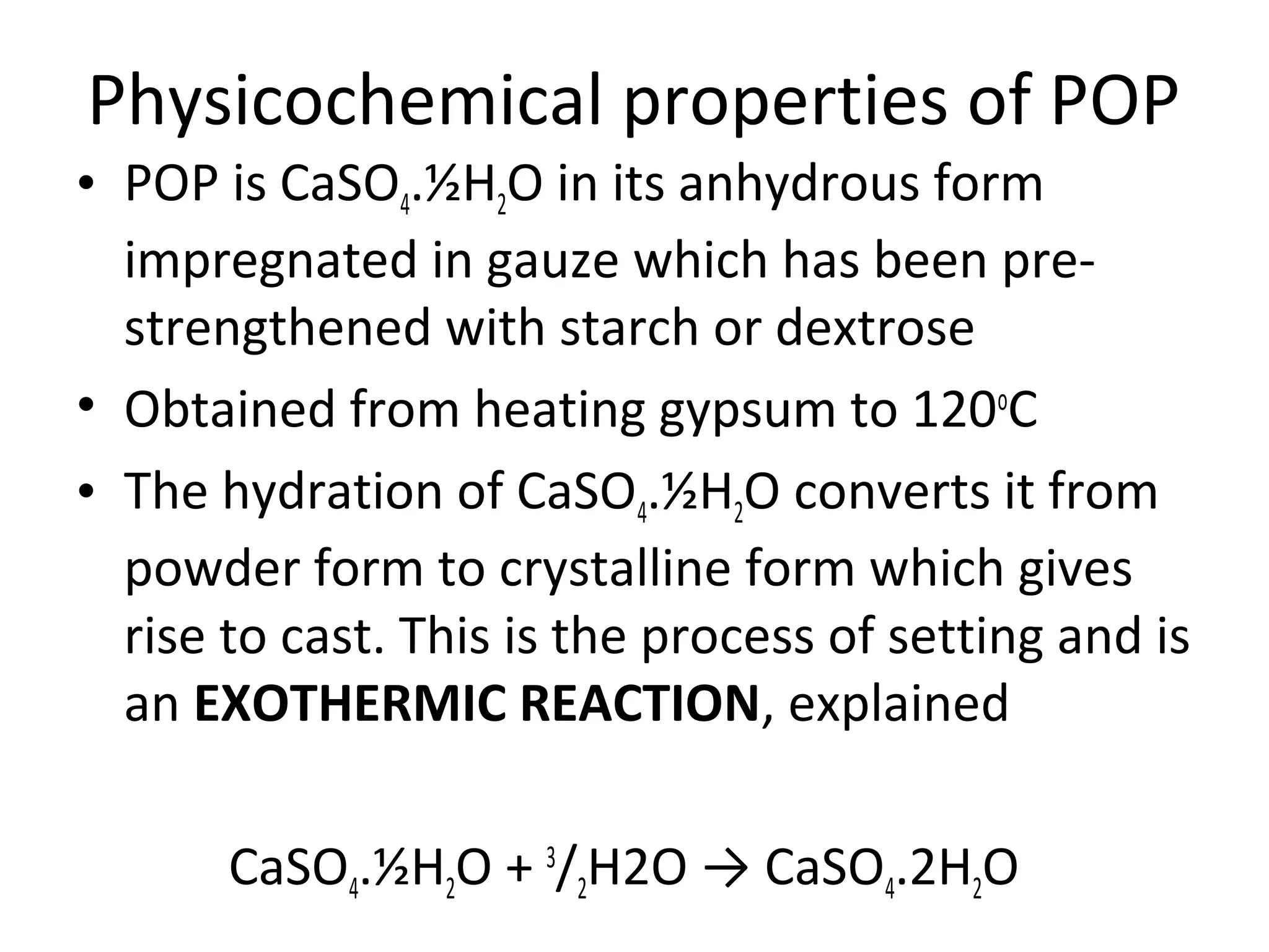 Physicochemical properties of POP
• POP is CaSO4.½H2O in its anhydrous form
impregnated in gauze which has been pre-
strengthened with starch or dextrose
• Obtained from heating gypsum to 120o
C
• The hydration of CaSO4.½H2O converts it from
powder form to crystalline form which gives
rise to cast. This is the process of setting and is
an EXOTHERMIC REACTION, explained
CaSO4.½H2O + 3
/2H2O → CaSO4.2H2O
 