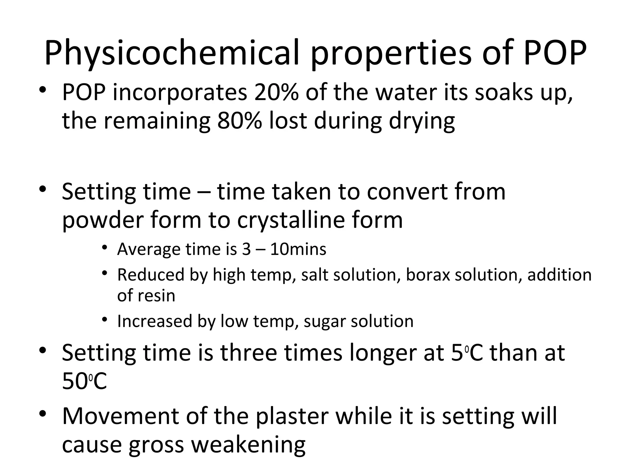 Physicochemical properties of POP
• POP incorporates 20% of the water its soaks up,
the remaining 80% lost during drying
• Setting time – time taken to convert from
powder form to crystalline form
• Average time is 3 – 10mins
• Reduced by high temp, salt solution, borax solution, addition
of resin
• Increased by low temp, sugar solution
• Setting time is three times longer at 5o
C than at
50o
C
• Movement of the plaster while it is setting will
cause gross weakening
 