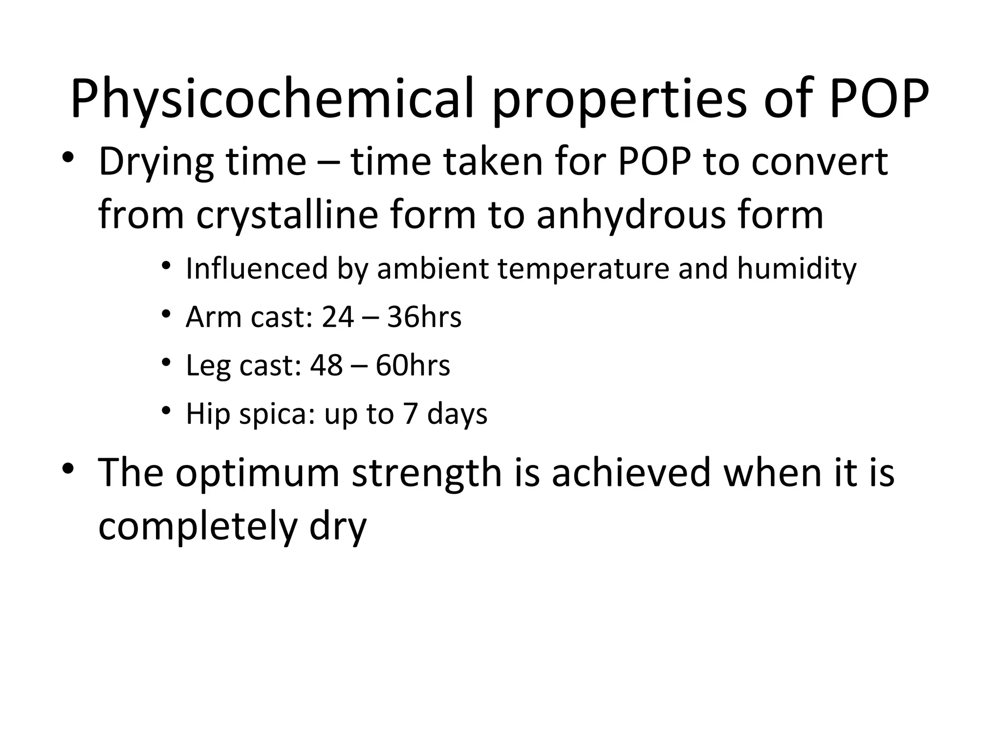 Physicochemical properties of POP
• Drying time – time taken for POP to convert
from crystalline form to anhydrous form
• Influenced by ambient temperature and humidity
• Arm cast: 24 – 36hrs
• Leg cast: 48 – 60hrs
• Hip spica: up to 7 days
• The optimum strength is achieved when it is
completely dry
 