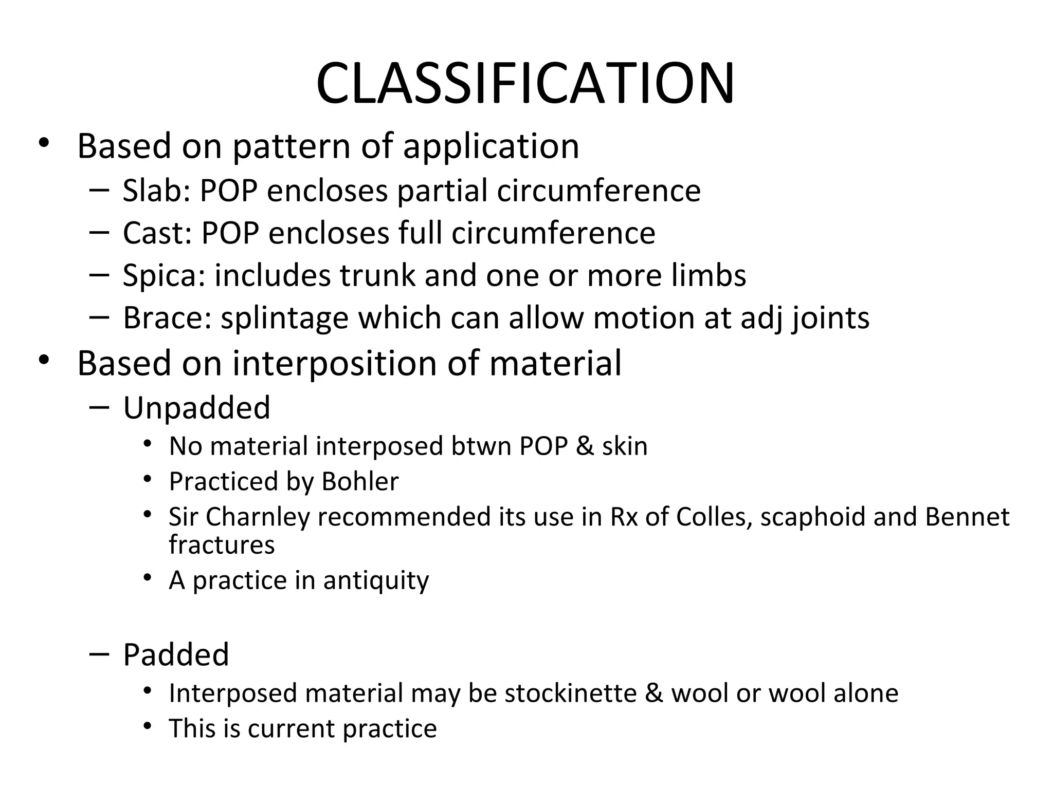 CLASSIFICATION
• Based on pattern of application
– Slab: POP encloses partial circumference
– Cast: POP encloses full circumference
– Spica: includes trunk and one or more limbs
– Brace: splintage which can allow motion at adj joints
• Based on interposition of material
– Unpadded
• No material interposed btwn POP & skin
• Practiced by Bohler
• Sir Charnley recommended its use in Rx of Colles, scaphoid and Bennet
fractures
• A practice in antiquity
– Padded
• Interposed material may be stockinette & wool or wool alone
• This is current practice
 