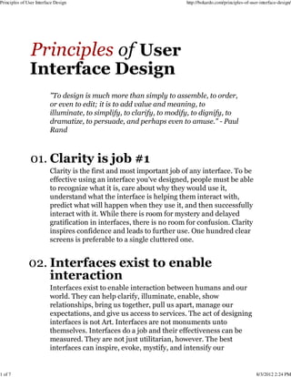 Principles of User Interface Design                                    http://bokardo.com/principles-of-user-interface-design/




                          "To design is much more than simply to assemble, to order,
                          or even to edit; it is to add value and meaning, to
                          illuminate, to simplify, to clarify, to modify, to dignify, to
                          dramatize, to persuade, and perhaps even to amuse." - Paul
                          Rand



                01. Clarity is job #1
                          Clarity is the first and most important job of any interface. To be
                          effective using an interface you've designed, people must be able
                          to recognize what it is, care about why they would use it,
                          understand what the interface is helping them interact with,
                          predict what will happen when they use it, and then successfully
                          interact with it. While there is room for mystery and delayed
                          gratification in interfaces, there is no room for confusion. Clarity
                          inspires confidence and leads to further use. One hundred clear
                          screens is preferable to a single cluttered one.


               02. Interfaces exist to enable
                   interaction
                          Interfaces exist to enable interaction between humans and our
                          world. They can help clarify, illuminate, enable, show
                          relationships, bring us together, pull us apart, manage our
                          expectations, and give us access to services. The act of designing
                          interfaces is not Art. Interfaces are not monuments unto
                          themselves. Interfaces do a job and their effectiveness can be
                          measured. They are not just utilitarian, however. The best
                          interfaces can inspire, evoke, mystify, and intensify our


1 of 7                                                                                                     8/3/2012 2:24 PM
 