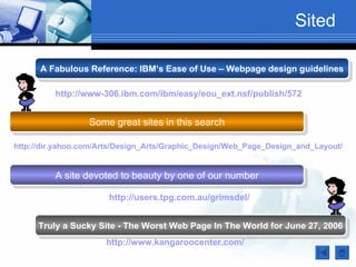Sited

      A Fabulous Reference: IBM’s Ease of Use – Webpage design guidelines

          http://www-306.ibm.com/ibm/easy/eou_ext.nsf/publish/572


                  Some great sites in this search

http://dir.yahoo.com/Arts/Design_Arts/Graphic_Design/Web_Page_Design_and_Layout/


          A site devoted to beauty by one of our number

                       http://users.tpg.com.au/grimsdel/


     Truly a Sucky Site - The Worst Web Page In The World for June 27, 2006
                      http://www.kangaroocenter.com/
 