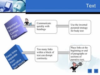 Text


           t      Communicate
         an on
      ort ati
                                      Use the inverted
    p             quickly with
I m o rm                              pyramid strategy
                  headings
   Inf mes                            for body text
     Co s t
       Fir


                                      Place links at the
                  Too many links
           s                          beginning or end
       ink        within a block of
  e p l te        text can disrupt
                                      of paragraphs or
Ke para           continuity.
                                      sections of
 se m ive s                           narrative text.
   fro rrat ock
      na xt bl
         te
 