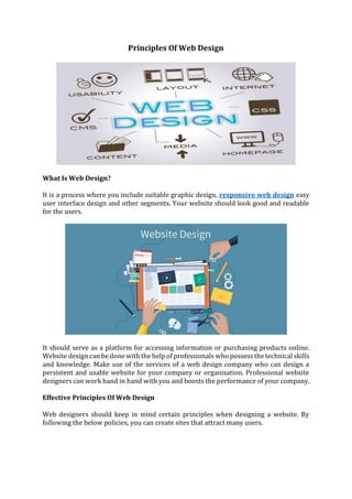 Principles Of Web Design
What Is Web Design?
It is a process where you include suitable graphic design, responsive web design easy
user interface design and other segments. Your website should look good and readable
for the users.
It should serve as a platform for accessing information or purchasing products online.
Website design can be done with the help of professionals who possess the technical skills
and knowledge. Make use of the services of a web design company who can design a
persistent and usable website for your company or organisation. Professional website
designers can work hand in hand with you and boosts the performance of your company.
Effective Principles Of Web Design
Web designers should keep in mind certain principles when designing a website. By
following the below policies, you can create sites that attract many users.
 