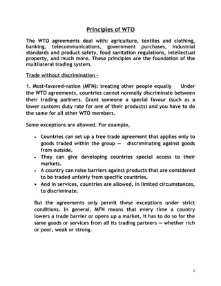 Principles of WTO
The WTO agreements deal with: agriculture, textiles and clothing,
banking, telecommunications, government purchases, industrial
standards and product safety, food sanitation regulations, intellectual
property, and much more. These principles are the foundation of the
multilateral trading system.

Trade without discrimination –

1. Most-favored-nation (MFN): treating other people equally    Under
the WTO agreements, countries cannot normally discriminate between
their trading partners. Grant someone a special favour (such as a
lower customs duty rate for one of their products) and you have to do
the same for all other WTO members.

Some exceptions are allowed. For example,

   • Countries can set up a free trade agreement that applies only to
     goods traded within the group — discriminating against goods
     from outside.
   • They can give developing countries special access to their
     markets.
   • A country can raise barriers against products that are considered
     to be traded unfairly from specific countries.
   • And in services, countries are allowed, in limited circumstances,
     to discriminate.

   But the agreements only permit these exceptions under strict
   conditions. In general, MFN means that every time a country
   lowers a trade barrier or opens up a market, it has to do so for the
   same goods or services from all its trading partners — whether rich
   or poor, weak or strong.




                                                                      1
 