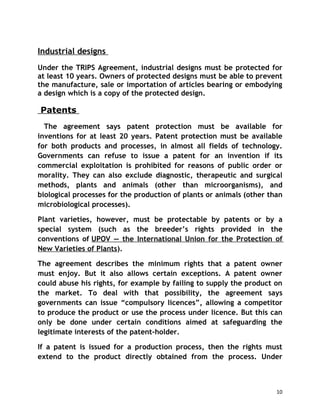 Industrial designs
Under the TRIPS Agreement, industrial designs must be protected for
at least 10 years. Owners of protected designs must be able to prevent
the manufacture, sale or importation of articles bearing or embodying
a design which is a copy of the protected design.

Patents
  The agreement says patent protection must be available for
inventions for at least 20 years. Patent protection must be available
for both products and processes, in almost all fields of technology.
Governments can refuse to issue a patent for an invention if its
commercial exploitation is prohibited for reasons of public order or
morality. They can also exclude diagnostic, therapeutic and surgical
methods, plants and animals (other than microorganisms), and
biological processes for the production of plants or animals (other than
microbiological processes).

Plant varieties, however, must be protectable by patents or by a
special system (such as the breeder’s rights provided in the
conventions of UPOV — the International Union for the Protection of
New Varieties of Plants).

The agreement describes the minimum rights that a patent owner
must enjoy. But it also allows certain exceptions. A patent owner
could abuse his rights, for example by failing to supply the product on
the market. To deal with that possibility, the agreement says
governments can issue “compulsory licences”, allowing a competitor
to produce the product or use the process under licence. But this can
only be done under certain conditions aimed at safeguarding the
legitimate interests of the patent-holder.

If a patent is issued for a production process, then the rights must
extend to the product directly obtained from the process. Under



                                                                      10
 