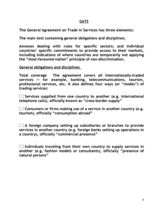 GATS

The General Agreement on Trade in Services has three elements:

The main text containing general obligations and disciplines;

Annexes dealing with rules for specific sectors; and individual
countries’ specific commitments to provide access to their markets,
including indications of where countries are temporarily not applying
the “most-favoured-nation” principle of non-discrimination.

General obligations and disciplines

Total coverage     The agreement covers all internationally-traded
services — for example, banking, telecommunications, tourism,
professional services, etc. It also defines four ways (or “modes”) of
trading services:

   Services supplied from one country to another (e.g. international
telephone calls), officially known as “cross-border supply”

   Consumers or firms making use of a service in another country (e.g.
tourism), officially “consumption abroad”


   A foreign company setting up subsidiaries or branches to provide
services in another country (e.g. foreign banks setting up operations in
a country), officially “commercial presence”


   Individuals traveling from their own country to supply services in
another (e.g. fashion models or consultants), officially “presence of
natural persons”




                                                                       4
 