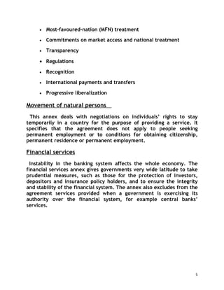 •   Most-favoured-nation (MFN) treatment

     •   Commitments on market access and national treatment

     •   Transparency

     • Regulations

     •   Recognition

     •   International payments and transfers

     •   Progressive liberalization

Movement of natural persons
 This annex deals with negotiations on individuals’ rights to stay
temporarily in a country for the purpose of providing a service. It
specifies that the agreement does not apply to people seeking
permanent employment or to conditions for obtaining citizenship,
permanent residence or permanent employment.

Financial services
  Instability in the banking system affects the whole economy. The
financial services annex gives governments very wide latitude to take
prudential measures, such as those for the protection of investors,
depositors and insurance policy holders, and to ensure the integrity
and stability of the financial system. The annex also excludes from the
agreement services provided when a government is exercising its
authority over the financial system, for example central banks’
services.




                                                                      5
 