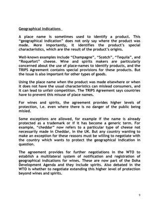 Geographical indications

A place name is sometimes used to identify a product. This
“geographical indication” does not only say where the product was
made. More importantly, it identifies the product’s special
characteristics, which are the result of the product’s origins.

Well-known examples include “Champagne”, “Scotch”, “Tequila”, and
“Roquefort” cheese. Wine and spirits makers are particularly
concerned about the use of place-names to identify products, and the
TRIPS Agreement contains special provisions for these products. But
the issue is also important for other types of goods.

Using the place name when the product was made elsewhere or when
it does not have the usual characteristics can mislead consumers, and
it can lead to unfair competition. The TRIPS Agreement says countries
have to prevent this misuse of place names.

For wines and spirits, the agreement provides higher levels of
protection, i.e. even where there is no danger of the public being
misled.

Some exceptions are allowed, for example if the name is already
protected as a trademark or if it has become a generic term. For
example, “cheddar” now refers to a particular type of cheese not
necessarily made in Cheddar, in the UK. But any country wanting to
make an exception for these reasons must be willing to negotiate with
the country which wants to protect the geographical indication in
question.

The agreement provides for further negotiations in the WTO to
establish a multilateral system of notification and registration of
geographical indications for wines. These are now part of the Doha
Development Agenda and they include spirits. Also debated in the
WTO is whether to negotiate extending this higher level of protection
beyond wines and spirits.




                                                                    9
 