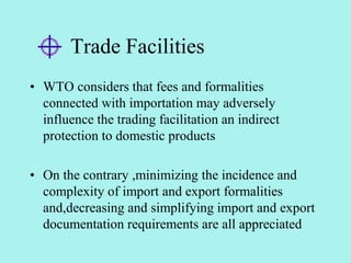 Trade Facilities
• WTO considers that fees and formalities
connected with importation may adversely
influence the trading facilitation an indirect
protection to domestic products
• On the contrary ,minimizing the incidence and
complexity of import and export formalities
and,decreasing and simplifying import and export
documentation requirements are all appreciated
 