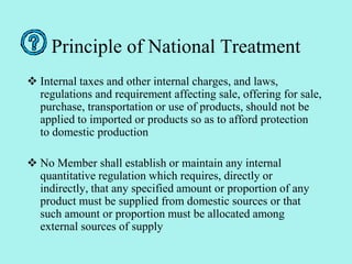 Principle of National Treatment
 Internal taxes and other internal charges, and laws,
regulations and requirement affecting sale, offering for sale,
purchase, transportation or use of products, should not be
applied to imported or products so as to afford protection
to domestic production
 No Member shall establish or maintain any internal
quantitative regulation which requires, directly or
indirectly, that any specified amount or proportion of any
product must be supplied from domestic sources or that
such amount or proportion must be allocated among
external sources of supply
 