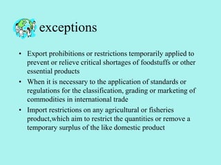 exceptions
• Export prohibitions or restrictions temporarily applied to
prevent or relieve critical shortages of foodstuffs or other
essential products
• When it is necessary to the application of standards or
regulations for the classification, grading or marketing of
commodities in international trade
• Import restrictions on any agricultural or fisheries
product,which aim to restrict the quantities or remove a
temporary surplus of the like domestic product
 