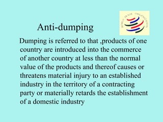 Anti-dumping
Dumping is referred to that ,products of one
country are introduced into the commerce
of another country at less than the normal
value of the products and thereof causes or
threatens material injury to an established
industry in the territory of a contracting
party or materially retards the establishment
of a domestic industry
 