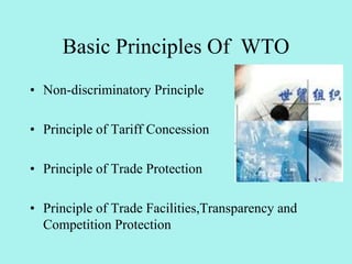 • Non-discriminatory Principle
• Principle of Tariff Concession
• Principle of Trade Protection
• Principle of Trade Facilities,Transparency and
Competition Protection
Basic Principles Of WTO
 