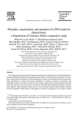 Controlled Clinical Trials 23 (2002) 222–239
0197-2456/02/$—see front matter © 2002 Elsevier Science Inc. All rights reserved.
PII: S0197-2456(02)00193-9
Principles, organization, and operation of a DNA bank for
clinical trials:
a Department of Veterans Affairs cooperative study
Philip W. Lavori, Ph.D.a,b,
*, Heidi Krause-Steinrauf, M.S.c
,
Mary Brophy, M.D.d
, Joel Buxbaum, M.D.e
, Jennifer Cockroft, M.P.H.a
,
David R. Cox, M.D., Ph.D.b
, Louis Fiore, M.D.d
, Henry T. Greely, J.D.f
,
Harry Greenberg, M.D.a,b
, Edward W. Holmes, M.D.g
,
Lorene M. Nelson, Ph.D.b
, Jeremy Sugarman, M.D., M.P.H., M.A.h
a
Palo Alto VA Health Care System, Palo Alto, California, USA
b
Stanford University, Stanford, California, USA
c
National Heart, Lung, and Blood Institute, Bethesda, Maryland, USA
d
Boston VA Health Care System, Boston, Massachusetts, USA
e
The Scripps Research Institute, La Jolla, California, USA
f
Stanford University Law School, Stanford, California, USA
g
University of California at San Diego School of Medicine, La Jolla, California, USA
h
Duke University School of Medicine, Durham, North Carolina, USA
Manuscript received April 27, 2001; manuscript accepted December 10, 2001
Abstract
The mapping and sequencing of the human genome promises rapid growth in understanding the ge-
netically influenced mechanisms that underlie human disease. To realize this promise fully, it is neces-
sary to relate genetic information to clinical phenotypes. Genetic tissue banking in clinical studies pro-
vides opportunities to analyze the genetic contribution to variation in response to treatments. The
challenges to progress are likely to come from the complex organizational, social, political, and ethical
issues that must be resolved in order to put clinical and DNA bank information together. Concerns
about subjects’ rights, informed consent, privacy, and ownership of genetic material require attention
in the development of DNA banks. In this paper we describe one approach to the solution of these
* Corresponding author: Philip W. Lavori, Ph.D., VA Cooperative Studies Program Coordinating Center, 795
Willow Road, Bldg. 205, Basement 151K, Menlo Park, CA 94025. Tel.: ϩ1-650-493-5000, ext. 22522; Fax:
ϩ1-650-617-2605.
E-mail address: lavori@odd.stanford.edu
Heidi Krause-Steinrauf was formerly with Palo Alto VA Health Care System; Edward W. Holmes was for-
merly with Duke University School of Medicine.
 