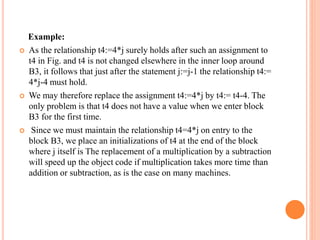 Example:
 As the relationship t4:=4*j surely holds after such an assignment to
t4 in Fig. and t4 is not changed elsewhere in the inner loop around
B3, it follows that just after the statement j:=j-1 the relationship t4:=
4*j-4 must hold.
 We may therefore replace the assignment t4:=4*j by t4:= t4-4. The
only problem is that t4 does not have a value when we enter block
B3 for the first time.
 Since we must maintain the relationship t4=4*j on entry to the
block B3, we place an initializations of t4 at the end of the block
where j itself is The replacement of a multiplication by a subtraction
will speed up the object code if multiplication takes more time than
addition or subtraction, as is the case on many machines.
 