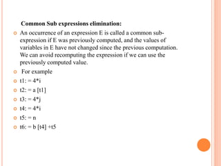 Common Sub expressions elimination:
 An occurrence of an expression E is called a common sub-
expression if E was previously computed, and the values of
variables in E have not changed since the previous computation.
We can avoid recomputing the expression if we can use the
previously computed value.
 For example
 t1: = 4*i
 t2: = a [t1]
 t3: = 4*j
 t4: = 4*i
 t5: = n
 t6: = b [t4] +t5
 