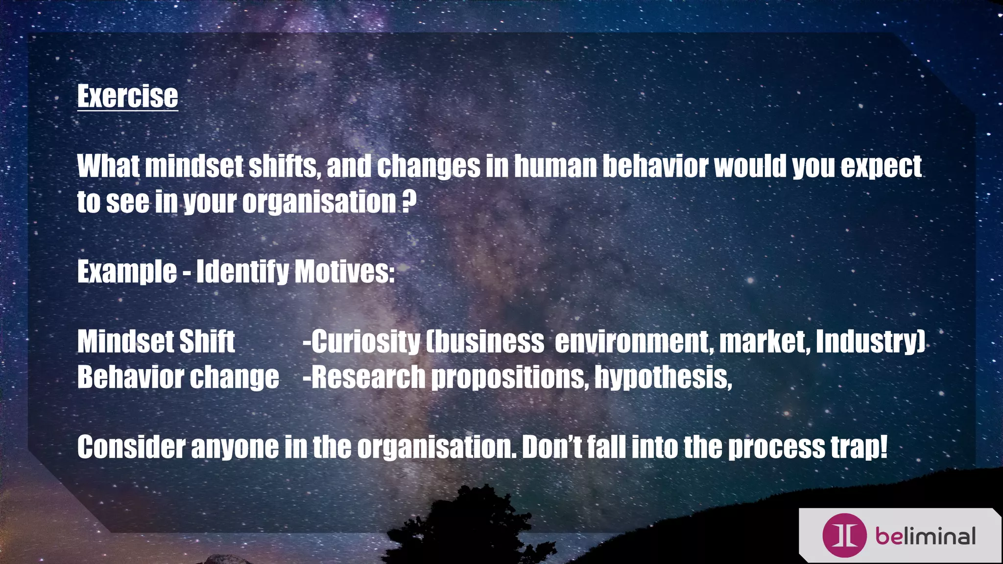 Exercise
What mindset shifts, and changes in human behavior would you expect
to see in your organisation ?
Example - Identify Motives:
Mindset Shift -Curiosity (business environment, market, Industry)
Behavior change -Research propositions, hypothesis,
Consider anyone in the organisation. Don’t fall into the process trap!
 
