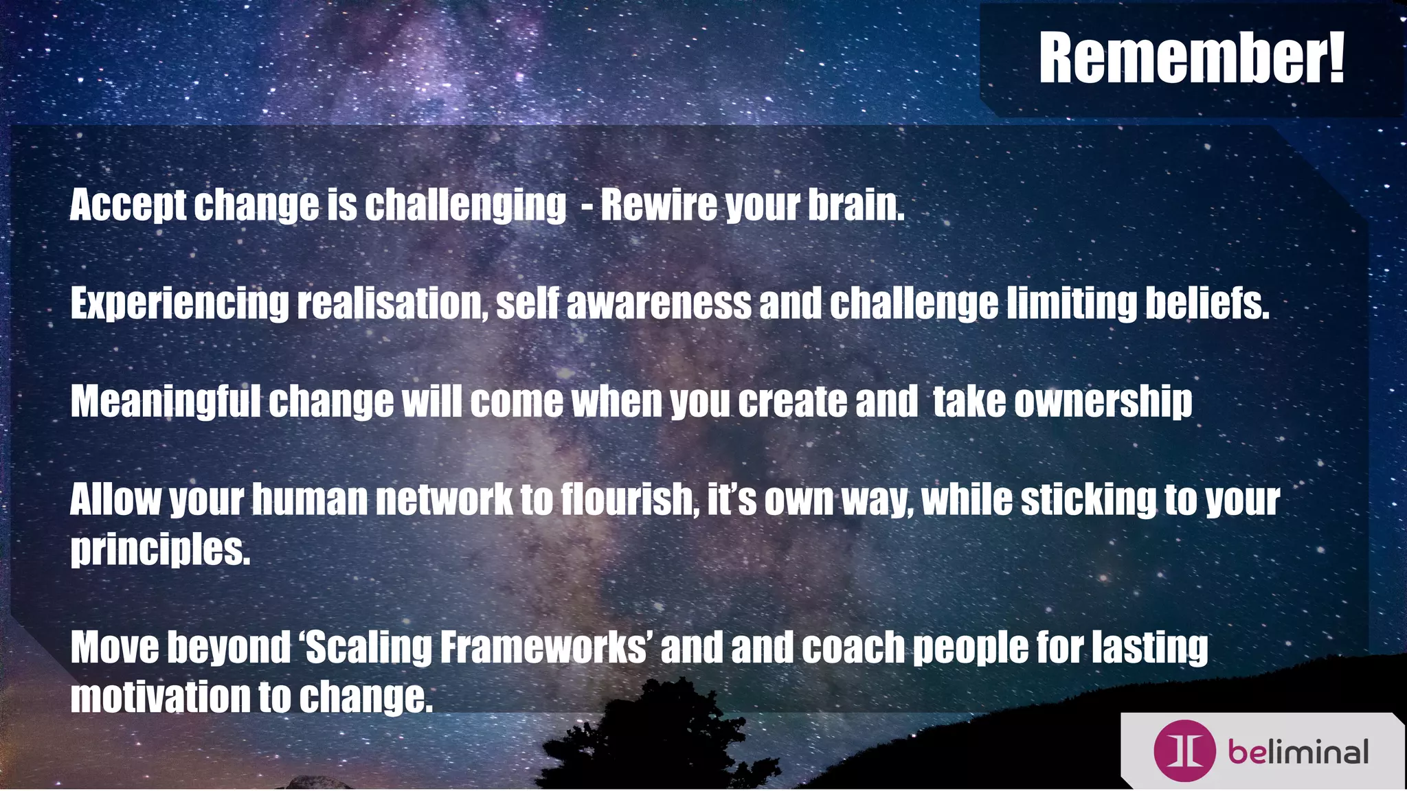 Remember!
Accept change is challenging - Rewire your brain.
Experiencing realisation, self awareness and challenge limiting beliefs.
Meaningful change will come when you create and take ownership
Allow your human network to flourish, it’s own way, while sticking to your
principles.
Move beyond ‘Scaling Frameworks’ and and coach people for lasting
motivation to change.
 