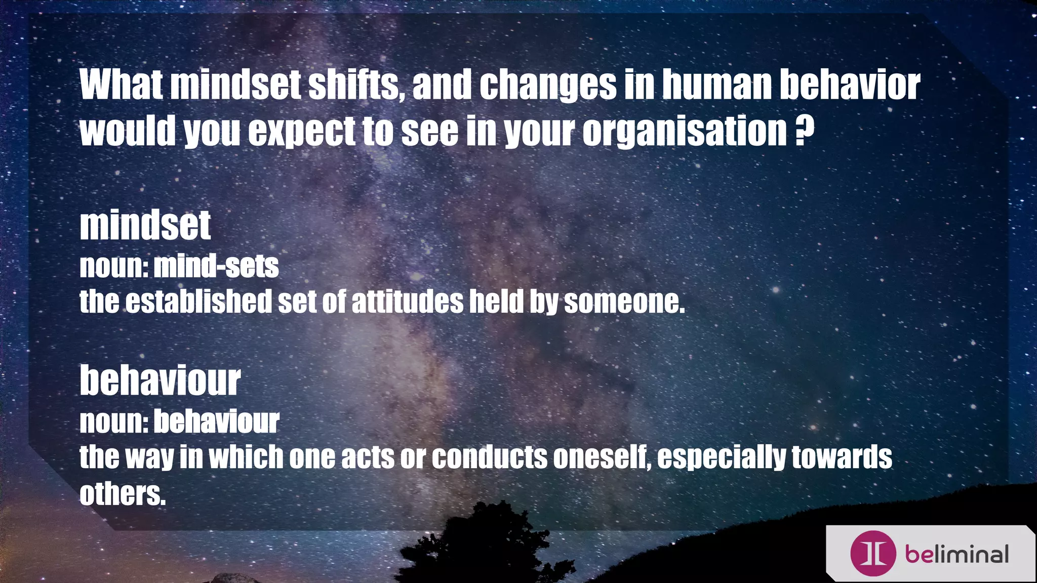 What mindset shifts, and changes in human behavior
would you expect to see in your organisation ?
mindset
noun: mind-sets
the established set of attitudes held by someone.
behaviour
noun: behaviour
the way in which one acts or conducts oneself, especially towards
others.
 