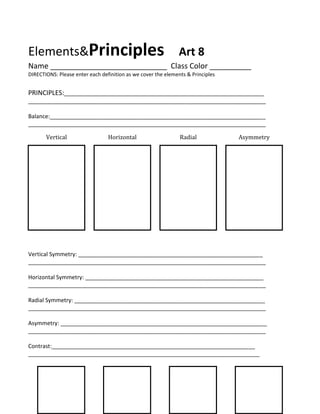 Elements&Principles

Art 8

Name ____________________________ Class Color __________
DIRECTIONS: Please enter each definition as we cover the elements & Principles

PRINCIPLES:________________________________________________________________
____________________________________________________________________________
Balance:_____________________________________________________________________
____________________________________________________________________________
Vertical

Horizontal

Radial

Asymmetry

Vertical Symmetry: ___________________________________________________________
____________________________________________________________________________
Horizontal Symmetry: _________________________________________________________
____________________________________________________________________________
Radial Symmetry: _____________________________________________________________
____________________________________________________________________________
Asymmetry: __________________________________________________________________
____________________________________________________________________________
Contrast:_________________________________________________________________
__________________________________________________________________________

 